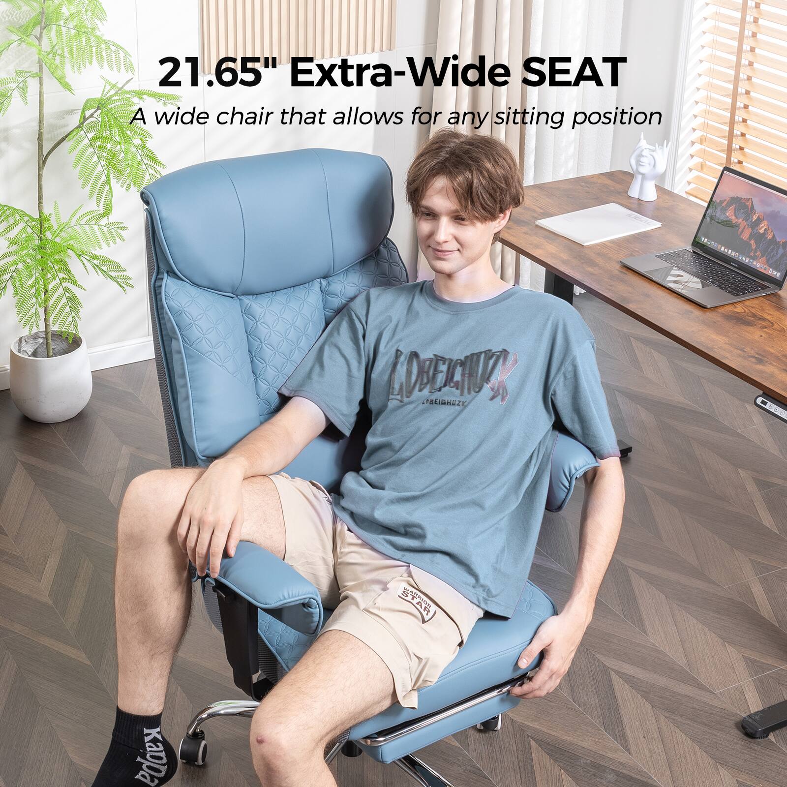 21.65" Extra-Wide SEAT  
A wide chair that allows for any sitting position