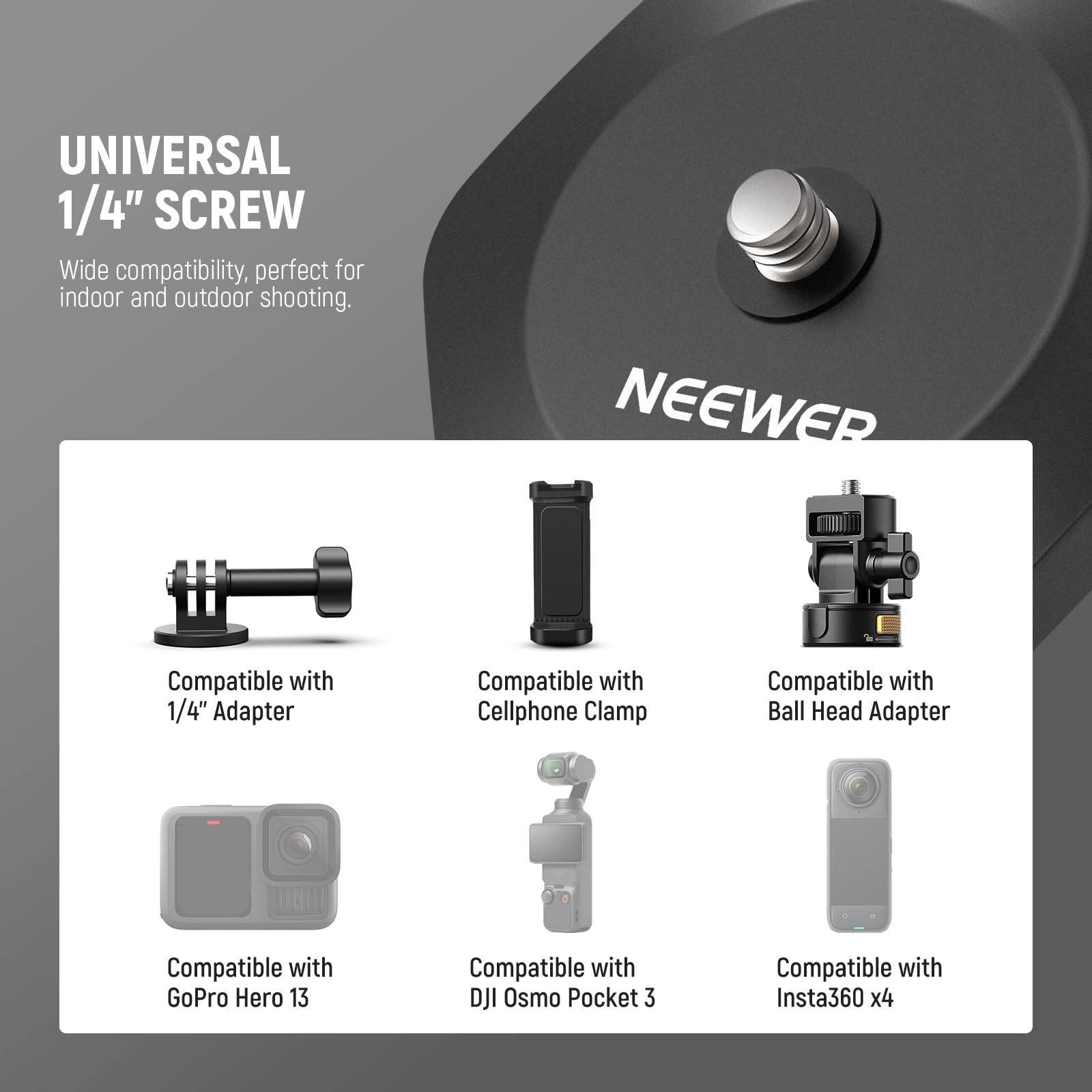 UNIVERSAL 1/4" SCREW  
Wide compatibility, perfect for indoor and outdoor shooting.  

NEEWER  
Compatible with 1/4" Adapter  
Compatible with Cellphone Clamp  
Compatible with Ball Head Adapter  
Compatible with GoPro Hero 13  
Compatible with DJI Osmo Pocket 3  
Compatible with Insta360 x4