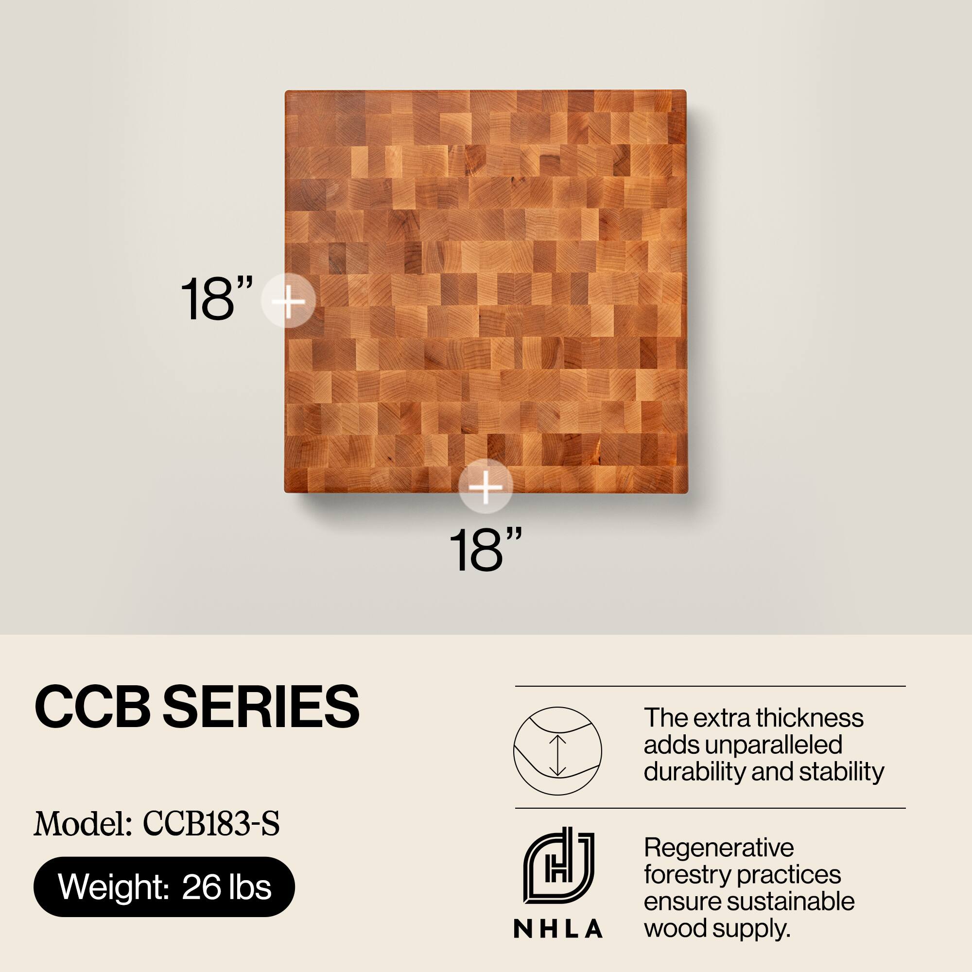 18" x 18"  
CCB SERIES  
Model: CCB183-S  
Weight: 26 lbs  

The extra thickness adds unparalleled durability and stability.  
Regenerative forestry practices ensure sustainable NHLA wood supply.