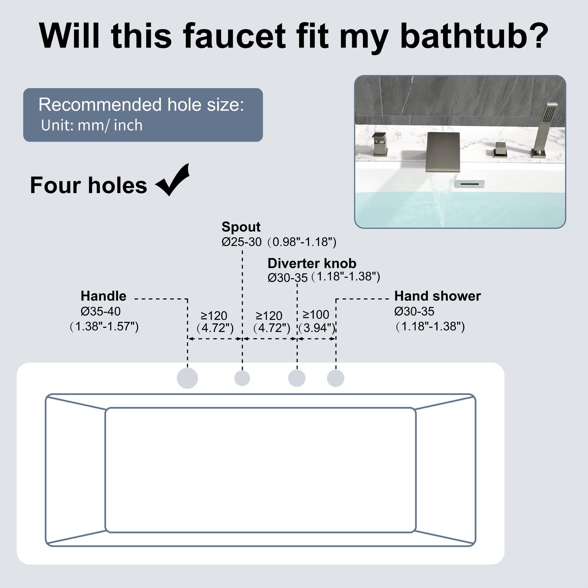 Will this faucet fit my bathtub?

Recommended hole size:
Unit: mm/ inch

Four holes

Handle 035-40 (1.38"-1.57")
Spout 25-30 (0.98"-1.18")
Diverter knob 30-35 (1.18"-1.38")
Hand shower 30-35 (1.18"-1.38")

- Handle: 035-40 (1.38"-1.57")
- Spout: 025-30 (0.98"-1.18")
- Diverter knob: 030-35 (1.18"-1.38")
- Hand shower: 030-35 (1.18"-1.38")

- Handle: ≥120 (4.72")
- Spout: ≥120 (4.72")
- Diverter knob: ≥100 (3.94")
- Hand shower: ≥100 (3.94")