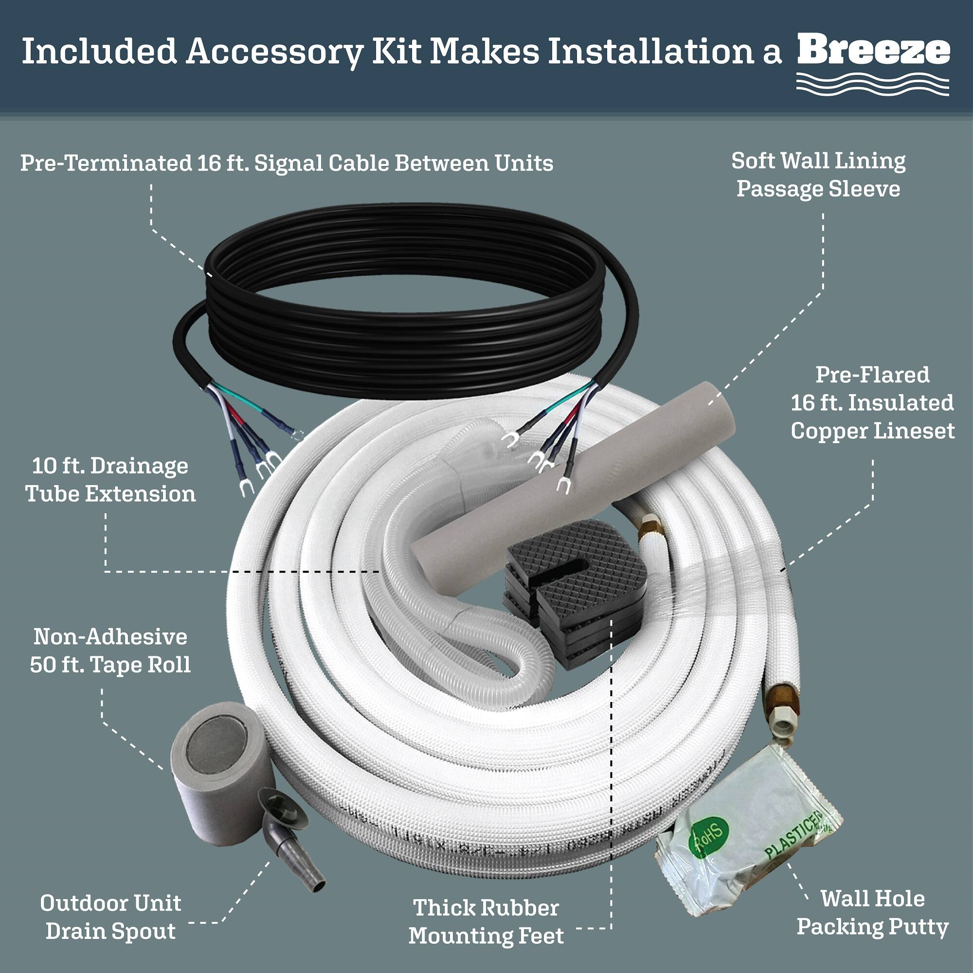 Included Accessory Kit Makes Installation a Breeze

- Pre-Terminated 16 ft. Signal Cable Between Units
- Soft Wall Lining Passage Sleeve
- Pre-Flared 16 ft. Insulated Copper Lineset
- 10 ft. Drainage Tube Extension
- Non-Adhesive 50 ft. Tape Roll
- Outdoor Unit Drain Spout
- Thick Rubber Mounting Feet
- Wall Hole Packing Putty