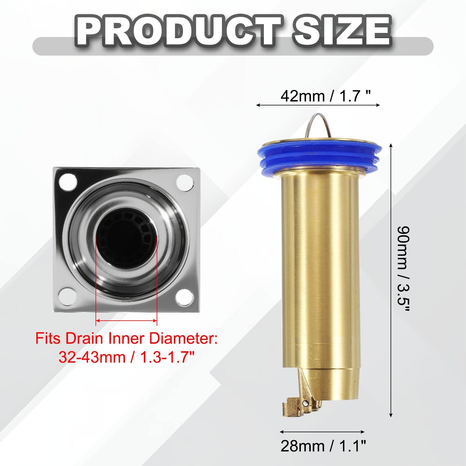 PRODUCT SIZE

42mm / 1.7"  
90mm / 3.5"  

Fits Drain Inner Diameter:  
32-43mm / 1.3-1.7"  
28mm / 1.1"