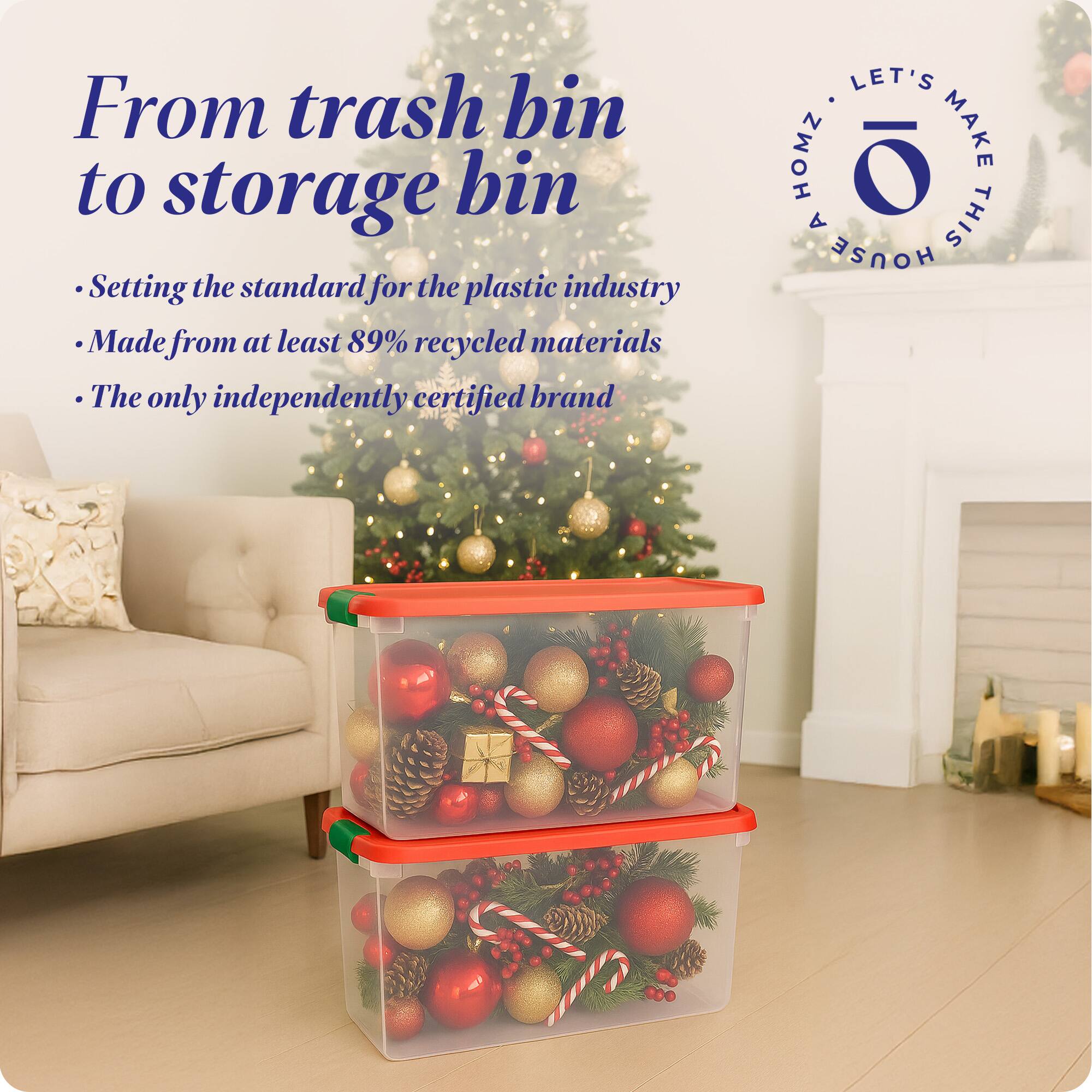 From trash bin to storage bin

- Setting the standard for the plastic industry
- Made from at least 89% recycled materials
- The only independently certified brand

LET'S MAKE THIS HOUSE HOMZ