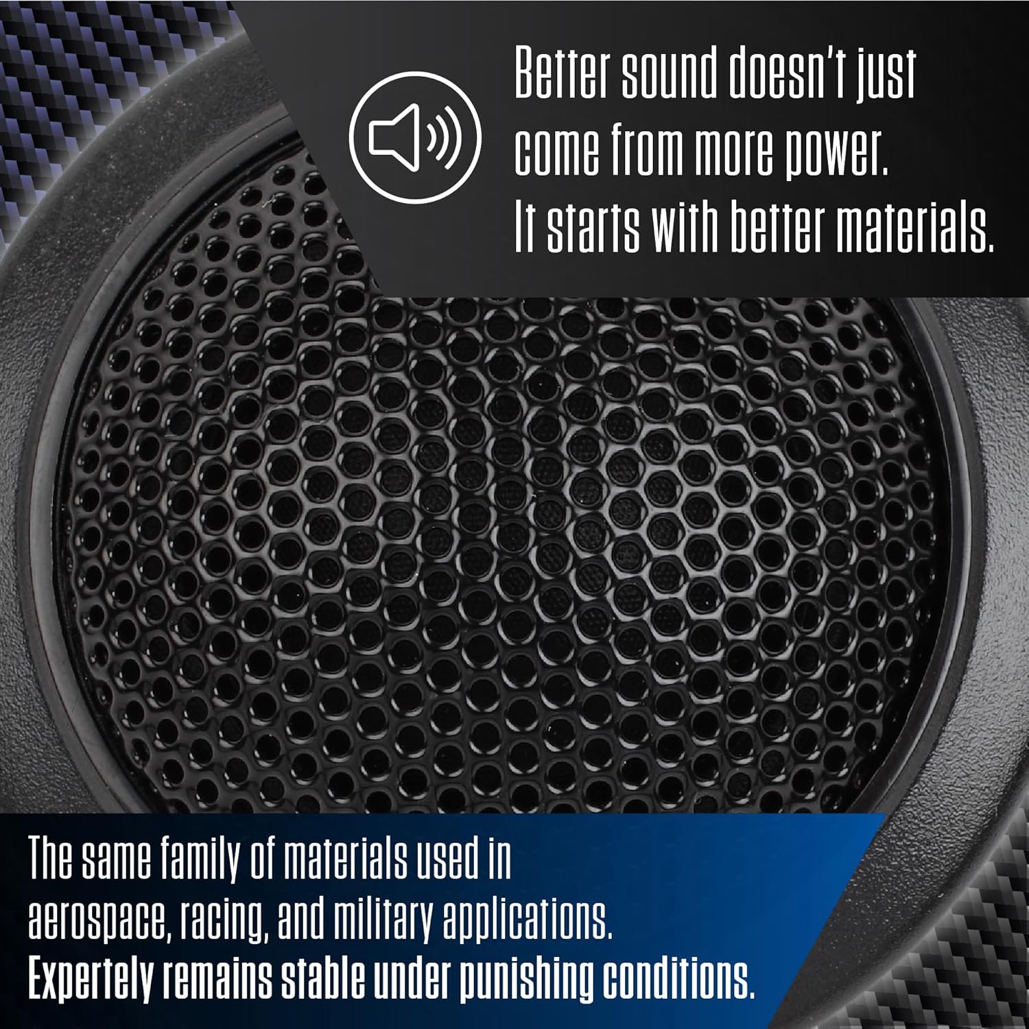 Better sound doesn't just come from more power. It starts with better materials. The same family of materials used in aerospace, racing, and military applications. Expertly remains stable under punishing conditions.
