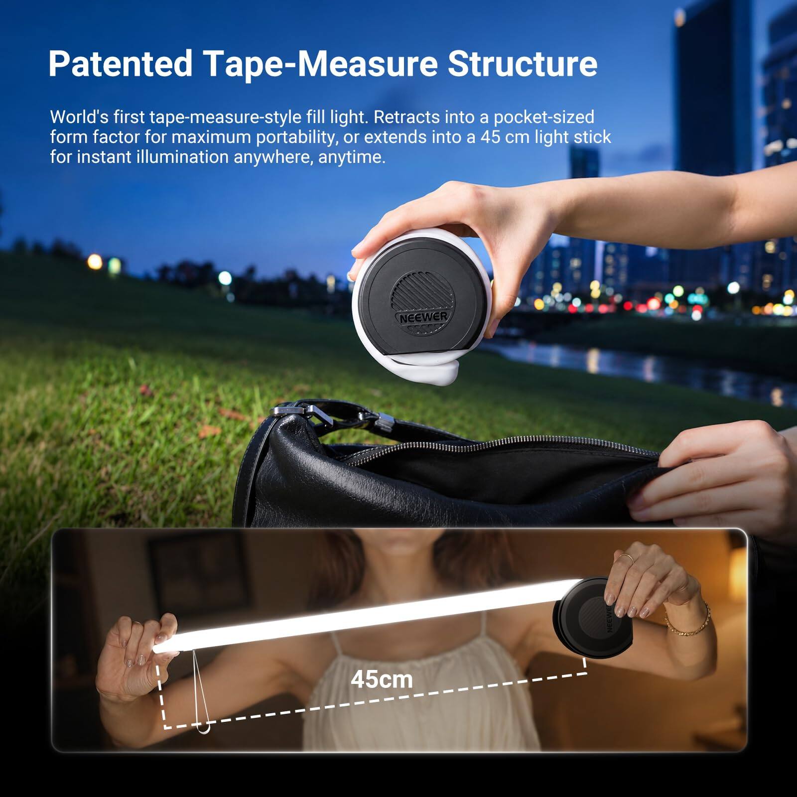 Patented Tape-Measure Structure  
World's first tape-measure-style fill light. Retracts into a pocket-sized form factor for maximum portability, or extends into a 45 cm light stick for instant illumination anywhere, anytime.  
NEEWER  
45cm