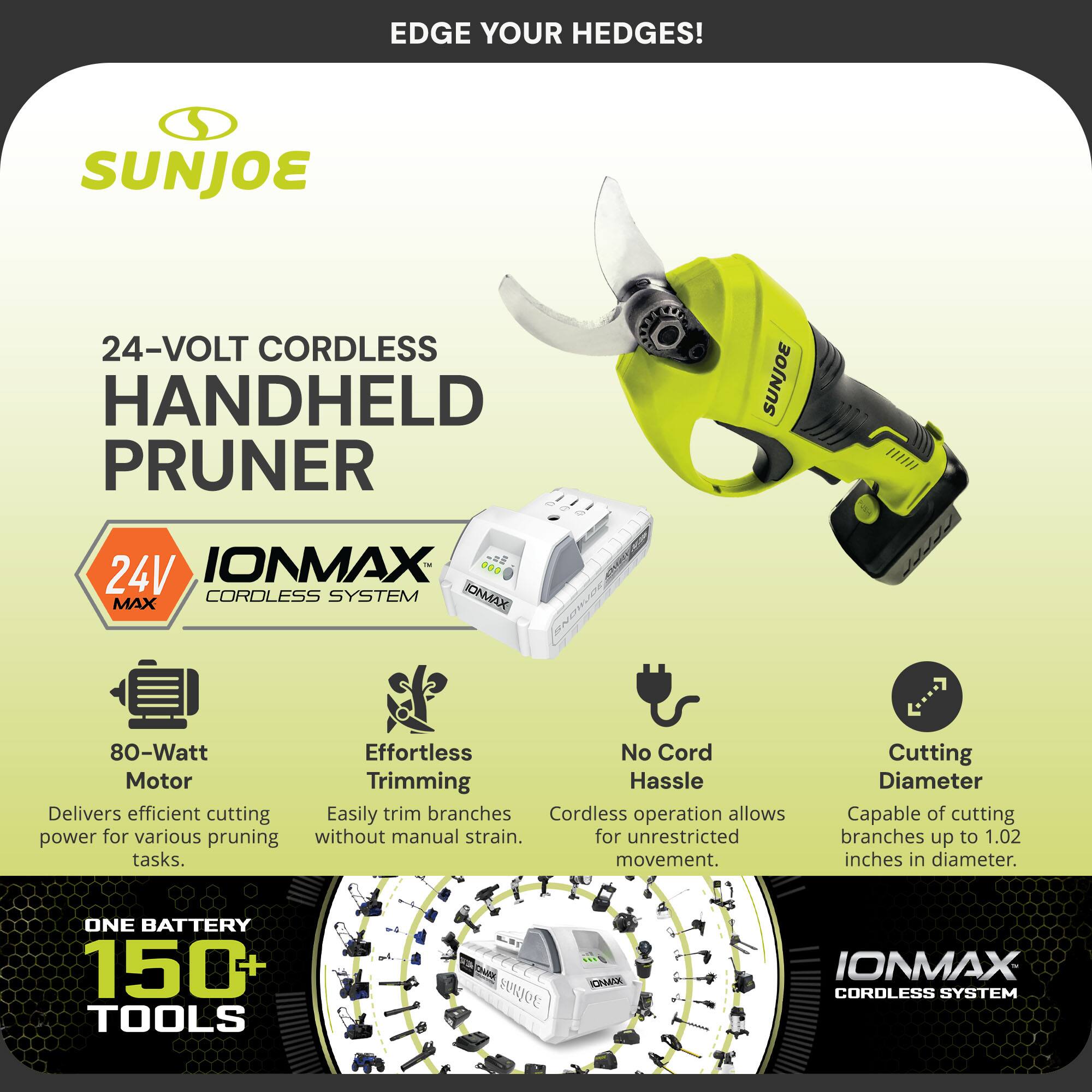 EDGE YOUR HEDGES!  
SUNJOE 24-VOLT CORDLESS HANDHELD PRUNER  
SUNJOE 24V IONMAX CORDLESS SYSTEM  

- 80-Watt Motor  
  Delivers efficient cutting power for various pruning tasks.  
- Effortless Trimming  
  Easily trim branches without manual strain.  
- No Cord Hassle  
  Cordless operation allows for unrestricted movement.  
- Cutting Diameter  
  Capable of cutting branches up to 1.02 inches in diameter.  

ONE BATTERY 150+ TOOLS