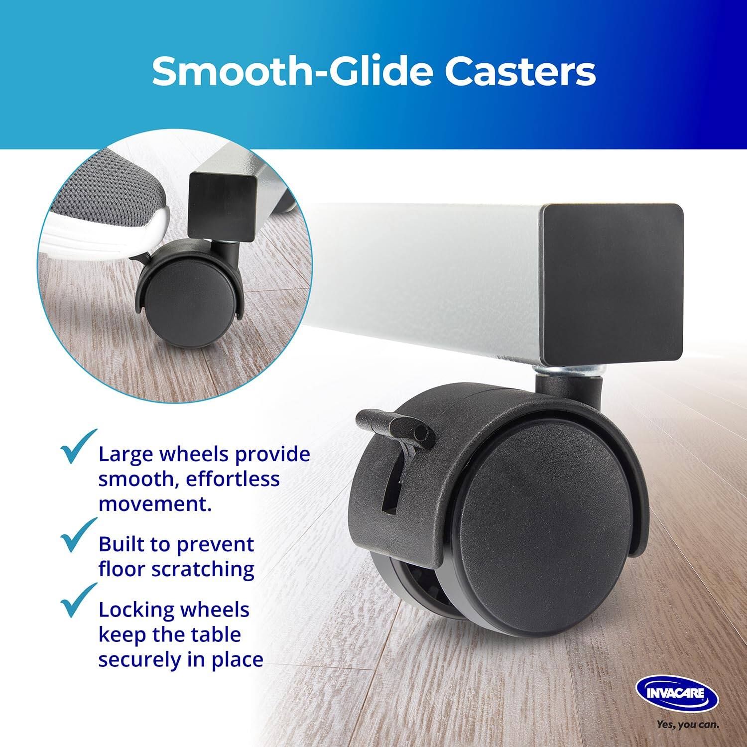 Smooth-Glide Casters

Large wheels provide smooth, effortless movement.  
Built to prevent floor scratching  
Locking wheels keep the table securely in place  

INVACARE  
Yes, you can.