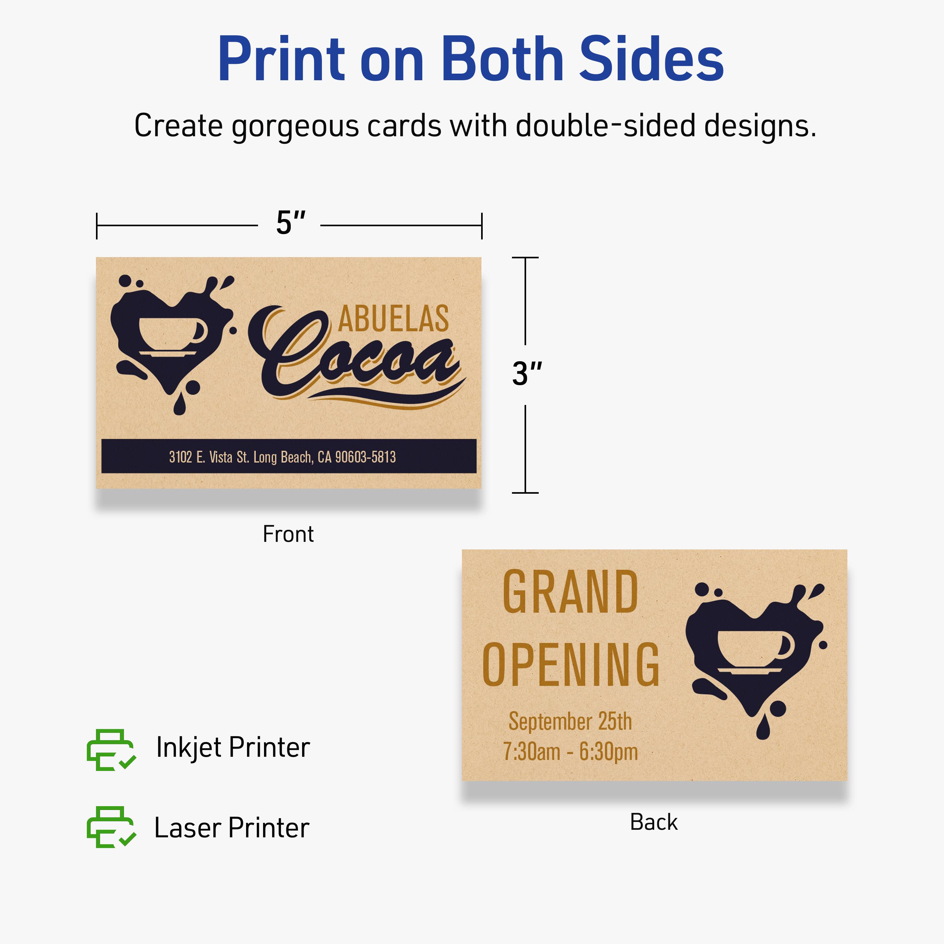 Print on Both Sides

Create gorgeous cards with double-sided designs.

Front
5" x 3"
ABUELAS Cocoa
3102 E. Vista St. Long Beach, CA 90603-5813

Back
GRAND OPENING
September 25th
7:30am - 6:30pm

Inkjet Printer
Laser Printer