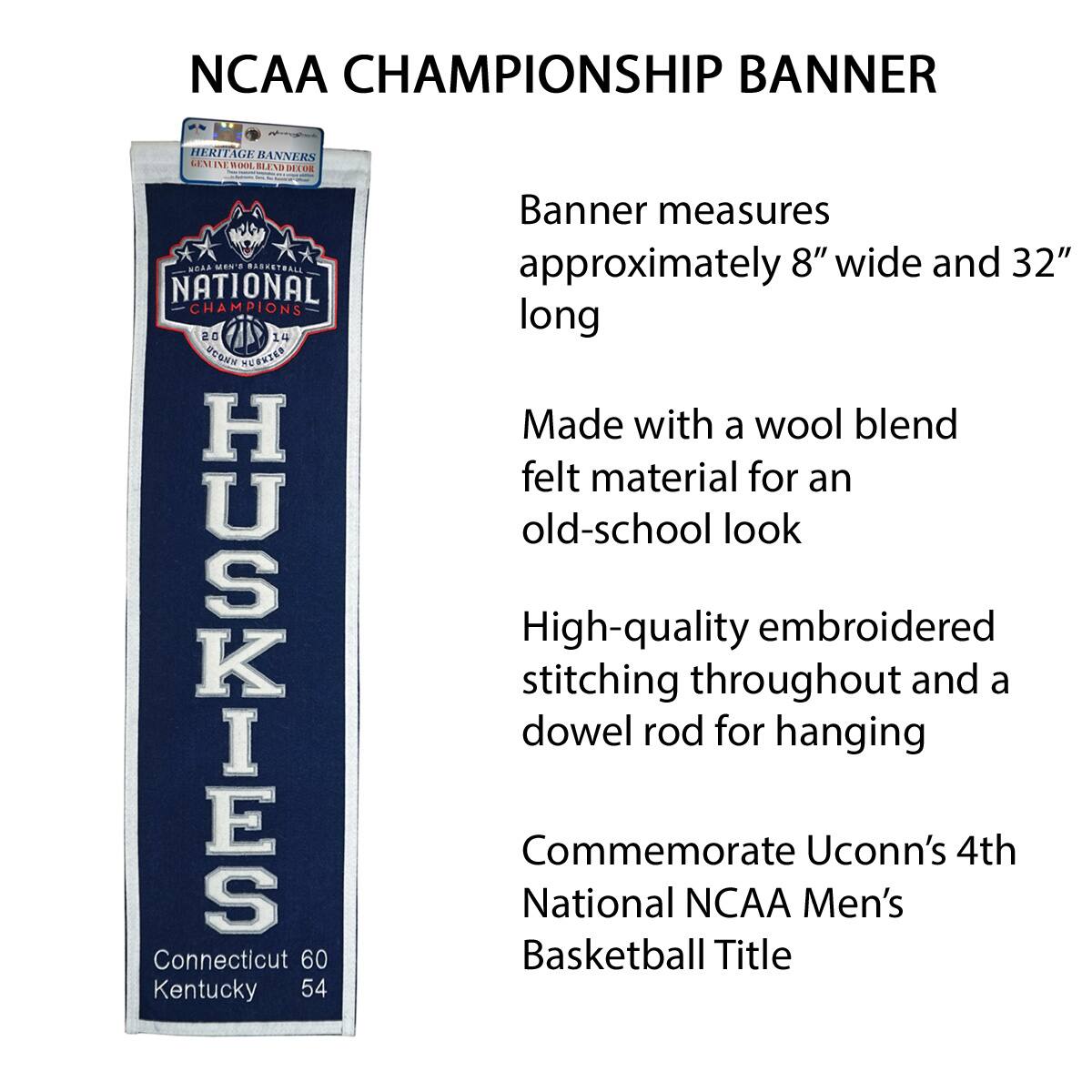 NCAA CHAMPIONSHIP BANNER

Banner measures approximately 8" wide and 32" long

Made with a wool blend felt material for an old-school look

High-quality embroidered stitching throughout and a dowel rod for hanging

Commemorate UConn's 4th National NCAA Men's Basketball Title

Connecticut 60 Kentucky 54