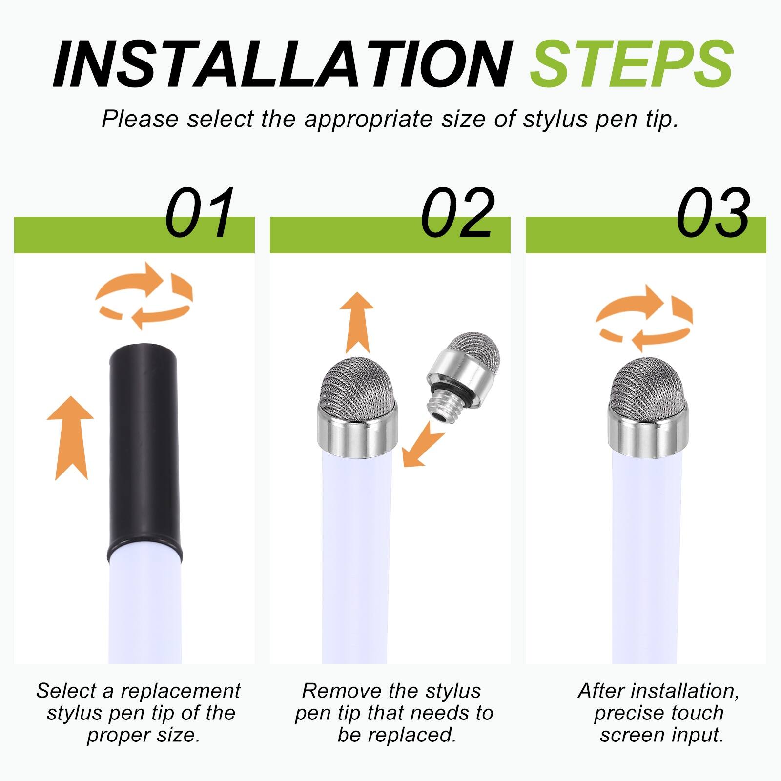INSTALLATION STEPS  
Please select the appropriate size of stylus pen tip.  

01  
Select a replacement stylus pen tip of the proper size.  

02  
Remove the stylus pen tip that needs to be replaced.  

03  
After installation, precise touch screen input.