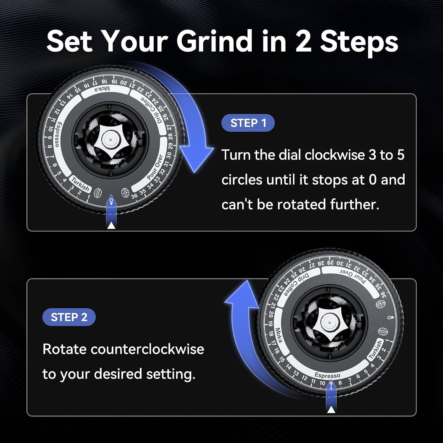 Set Your Grind in 2 Steps

17 18 19 20 16 Moka 21 15 22 14 23 Coffee 24 12 25 Drip 26 27 Espresso 30 29 28 Over 32 31 Turkish Pour 33 34 36 35

STEP 1 Turn the dial clockwise 3 to 5 circles until it stops at 0 and can't be rotated further.

STEP 2 Rotate counterclockwise to your desired setting.

28 29 30 27 31 32 26 Over 33 25 Drip Pour 34 24 35 22 23 Coffee 36 21 20 19 18 Moka 17 16 Turkish PRESSERVE Espresso