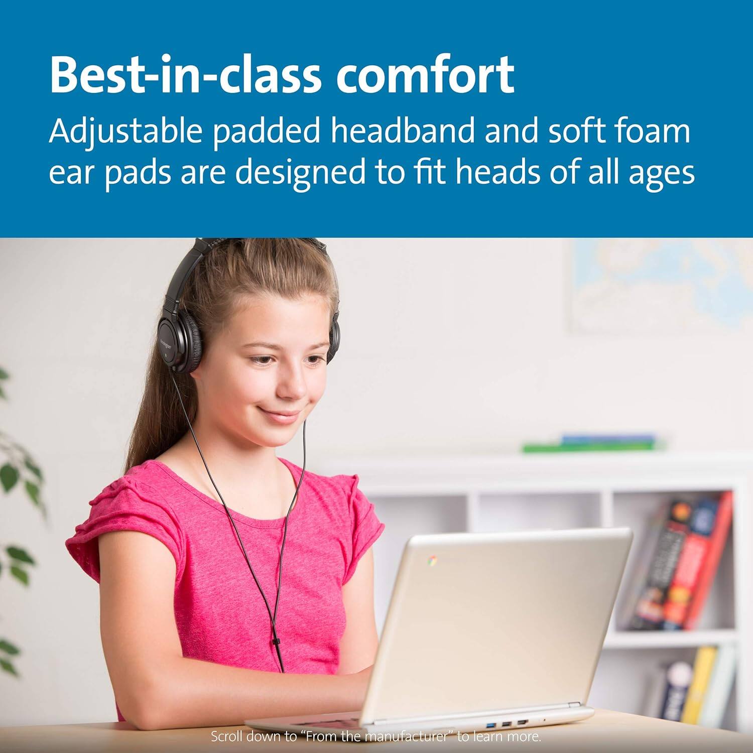 Best-in-class comfort  
Adjustable padded headband and soft foam ear pads are designed to fit heads of all ages  

Scroll down to "From the manufacturer" to learn more.