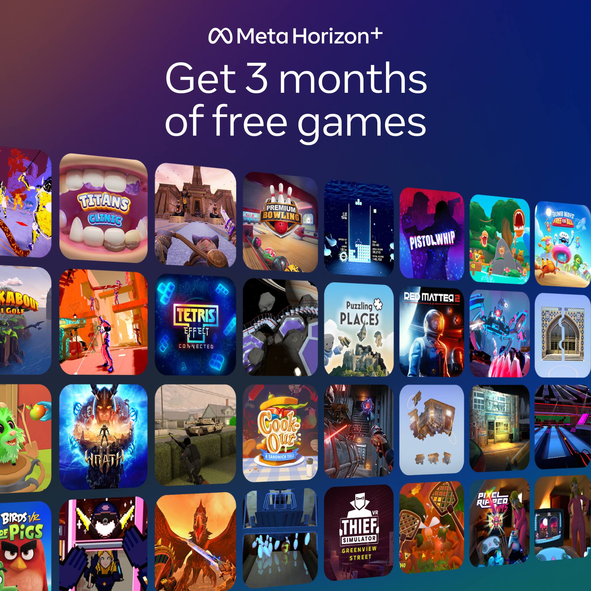 Meta Horizon+  
Get 3 months of free games

- Titans Clinic
- Premium Bowling
- Pistol Whip
- Sabou
- Golf
- Tetris Effect Connected
- Puzzling Places
- Red Matter
- Wrath
- Cook Out
- Birds vs. Pigs
- Thief Simulator Greenview Street
- Pixel Ripped 1989
- VR Deo