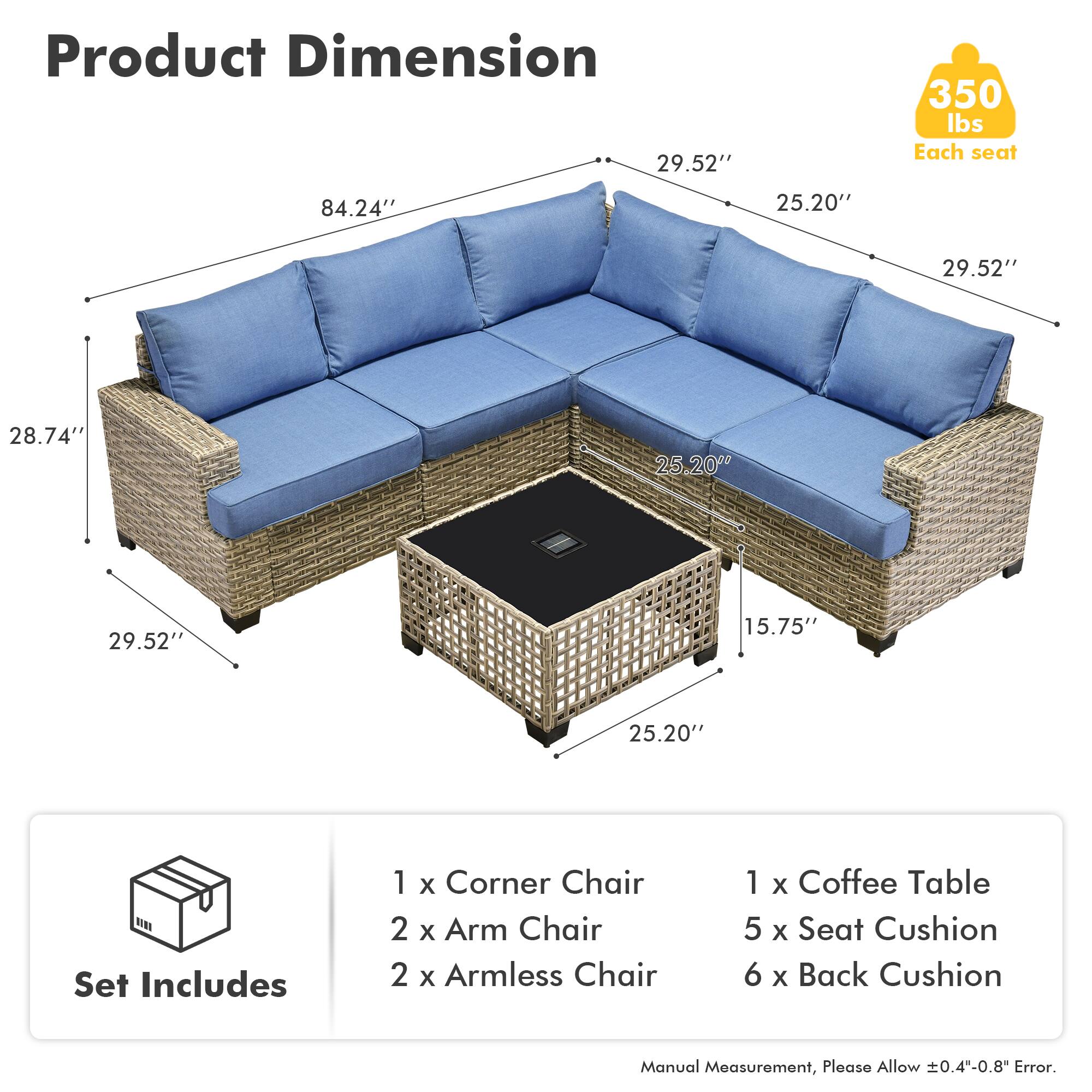 **Product Dimension**

- 84.24" (Length)
- 29.52" (Width)
- 25.20" (Depth)
- 28.74" (Height)
- 15.75" (Coffee Table Height)

**Set Includes**

- 1 x Corner Chair
- 2 x Arm Chair
- 2 x Armless Chair
- 1 x Coffee Table
- 5 x Seat Cushion
- 6 x Back Cushion

**Weight Capacity**

- 350 lbs Each seat

**Note**

- Manual Measurement, Please Allow ±0.4"-0.8" Error.