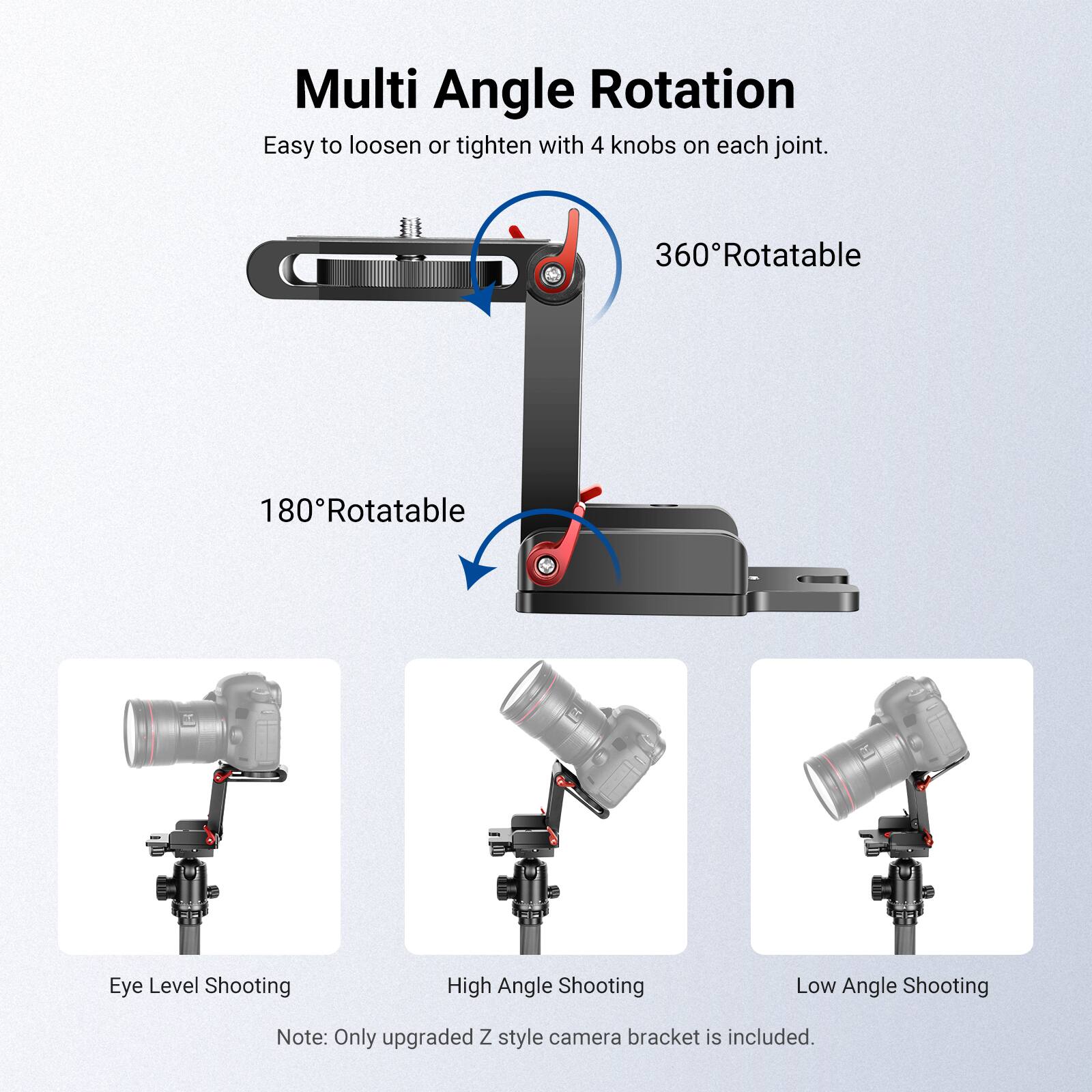 Multi Angle Rotation  
Easy to loosen or tighten with 4 knobs on each joint.  
360° Rotatable  
180° Rotatable  
Eye Level Shooting  
High Angle Shooting  
Low Angle Shooting  
Note: Only upgraded Z style camera bracket is included.