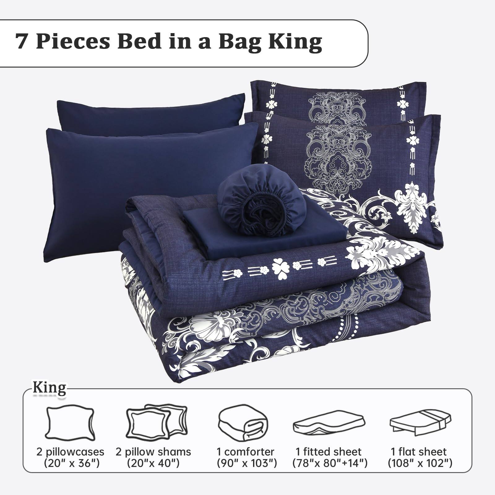 7 Pieces Bed in a Bag King

King
- 2 pillowcases (20" x 36")
- 2 pillow shams (20" x 40")
- 1 comforter (90" x 103")
- 1 fitted sheet (78" x 80" +14")
- 1 flat sheet (108" x 102")