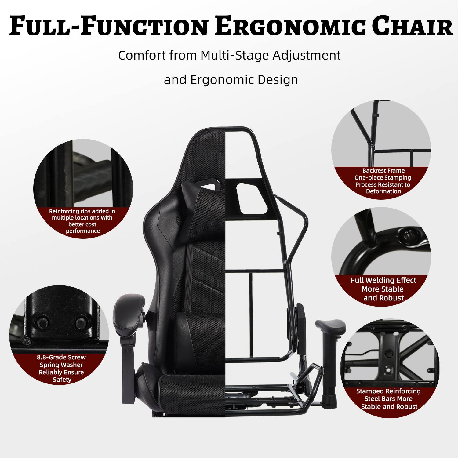 FULL-FUNCTION ERGONOMIC CHAIR  
Comfort from Multi-Stage Adjustment and Ergonomic Design  

- Backrest Frame: One-piece Stamping Process, Resistant to Deformation  
- Reinforcing ribs added in multiple locations with better cost performance  
- Full Welding Effect: More Stable and Robust  
- 8.8-Grade Screw Spring Washer: Reliably Ensure Safety  
- Stamped Reinforcing Steel Bars: More Stable and Robust