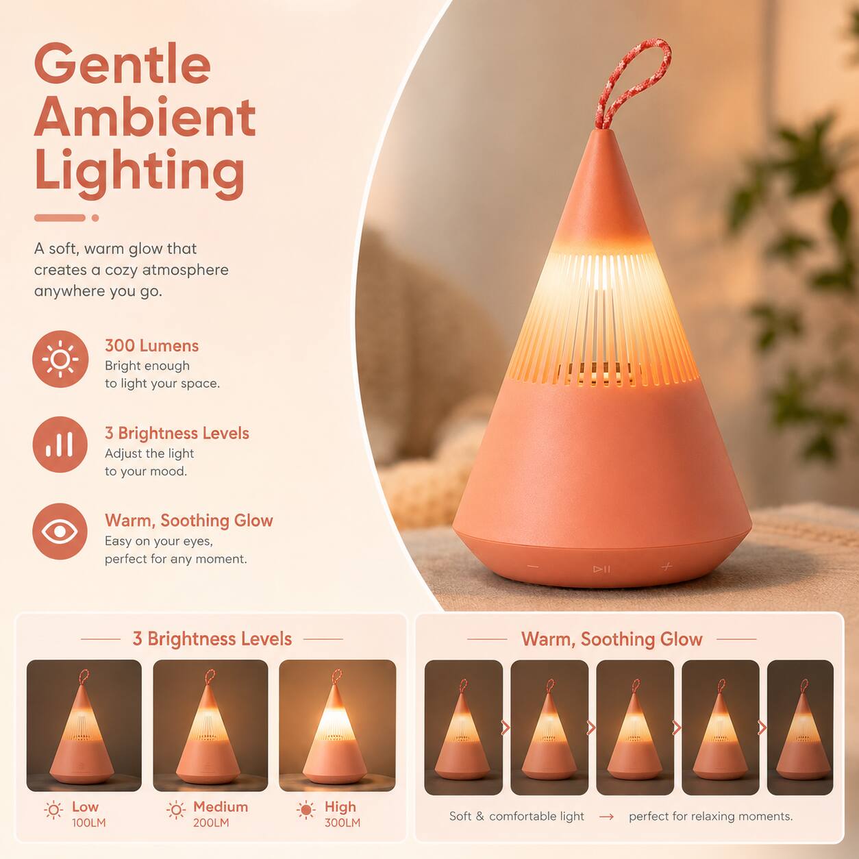 Gentle Ambient Lighting

A soft, warm glow that creates a cozy atmosphere anywhere you go.

300 Lumens
Bright enough to light your space.

3 Brightness Levels
Adjust the light to your mood.

Warm, Soothing Glow
Easy on your eyes, perfect for any moment.

3 Brightness Levels
Low 100LM
Medium 200LM
High 300LM

Soft & comfortable light perfect for relaxing moments.