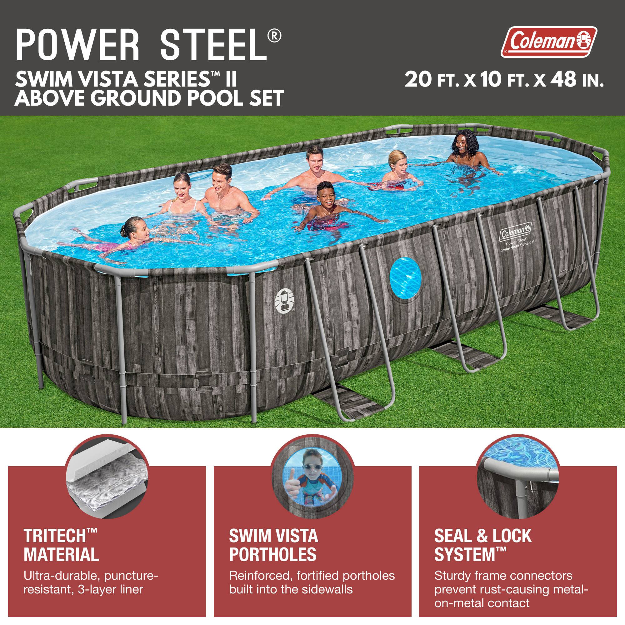 **POWER STEEL®**  
**SWIM VISTA SERIES™ II**  
**ABOVE GROUND POOL SET**

Coleman  
20 FT. X 10 FT. X 48 IN.

---

**TRITECH™ MATERIAL**  
Ultra-durable, puncture-resistant, 3-layer liner

**SWIM VISTA PORTHOLE**  
Reinforced, fortified portholes built into the sidewalls

**SEAL & LOCK SYSTEM™**  
Sturdy frame connectors prevent rust-causing metal-on-metal contact