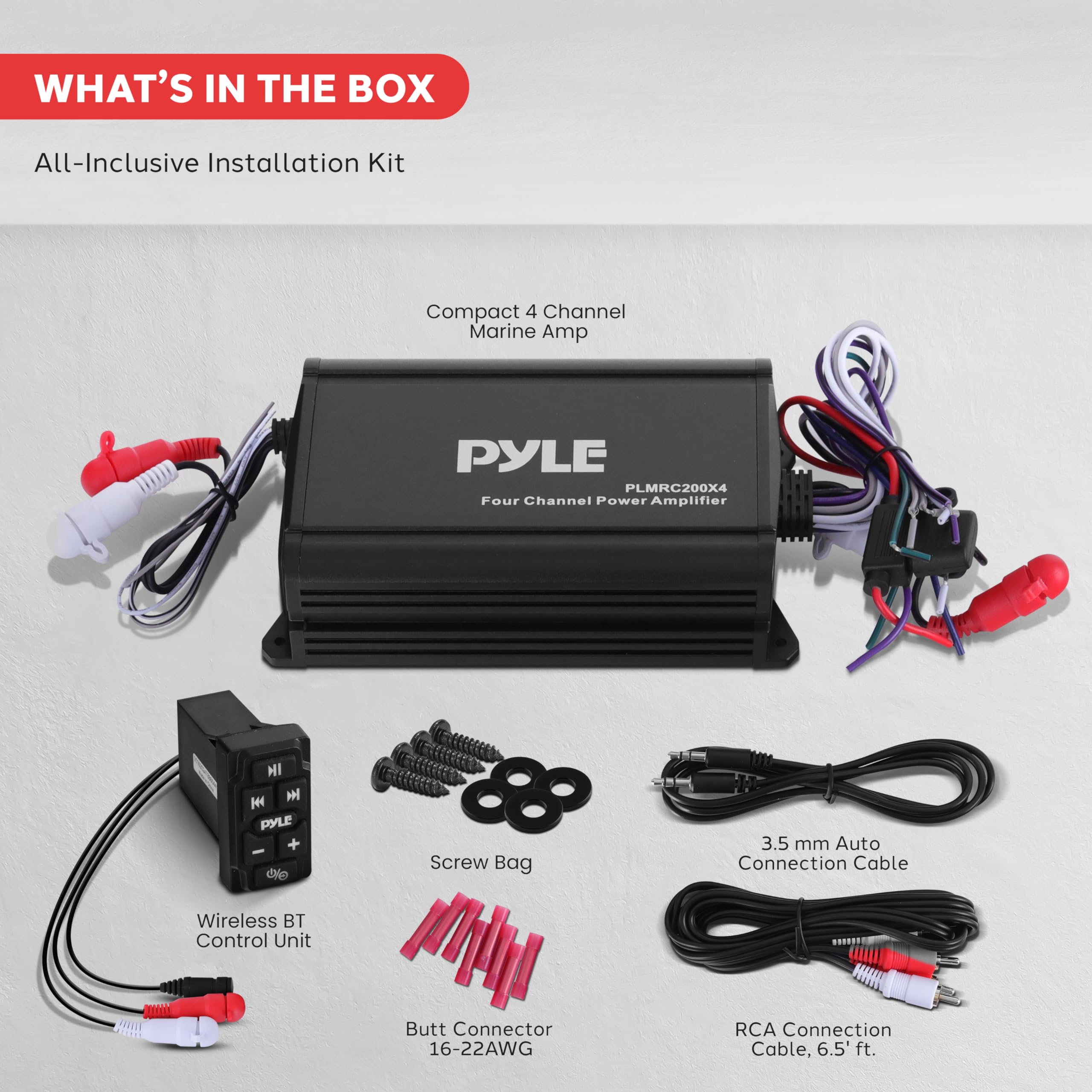 WHAT'S IN THE BOX

All-Inclusive Installation Kit

- Compact 4 Channel Marine Amp
- PYLE PLMRC200X4 Four Channel Power Amplifier
- Wireless BT Control Unit
- Screw Bag
- 3.5 mm Auto Connection Cable
- Butt Connector 16-22AWG
- RCA Connection Cable, 6.5 ft.