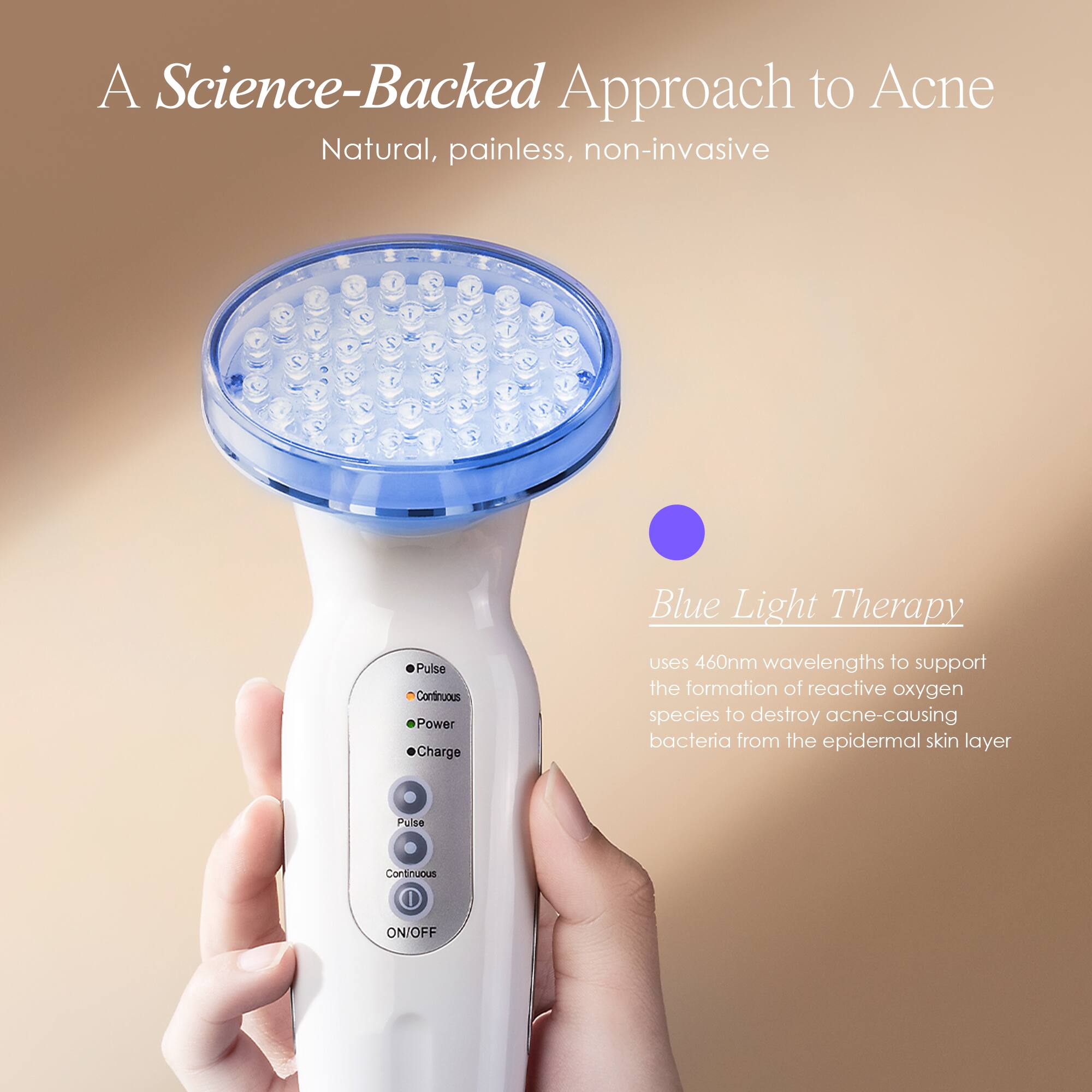 A Science-Backed Approach to Acne  
Natural, painless, non-invasive  

Blue Light Therapy  
uses 460nm wavelengths to support the formation of reactive oxygen species to destroy acne-causing bacteria from the epidermal skin layer  

Pulse  
Continuous  
ON/OFF