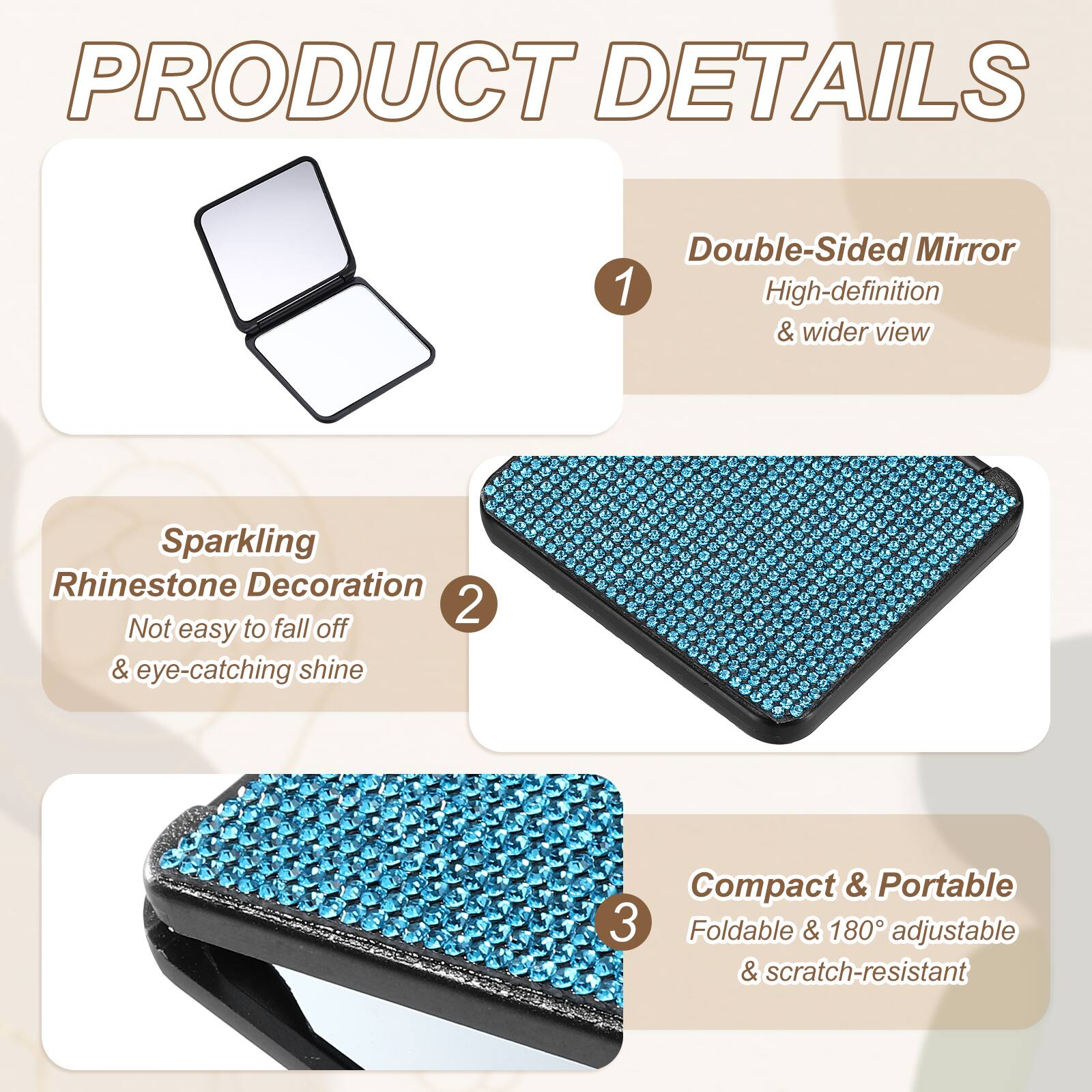 PRODUCT DETAILS

1. Double-Sided Mirror
   - High-definition & wider view

2. Sparkling Rhinestone Decoration
   - Not easy to fall off & eye-catching shine

3. Compact & Portable
   - Foldable & 180° adjustable & scratch-resistant