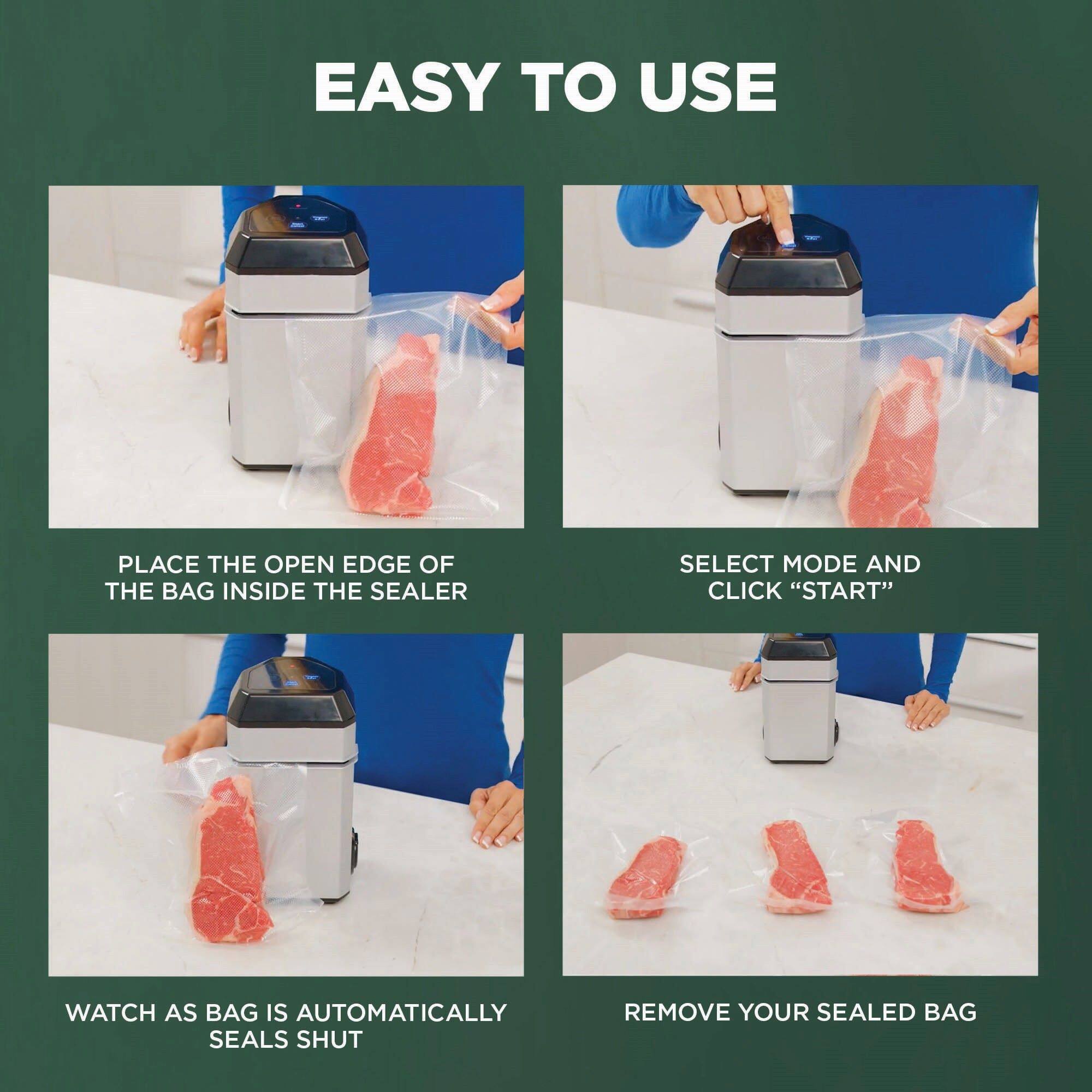 EASY TO USE
PLACE THE OPEN EDGE OF THE BAG INSIDE THE SEALER
SELECT MODE AND CLICK "START"
WATCH AS BAG IS AUTOMATICALLY SEALS SHUT
REMOVE YOUR SEALED BAG