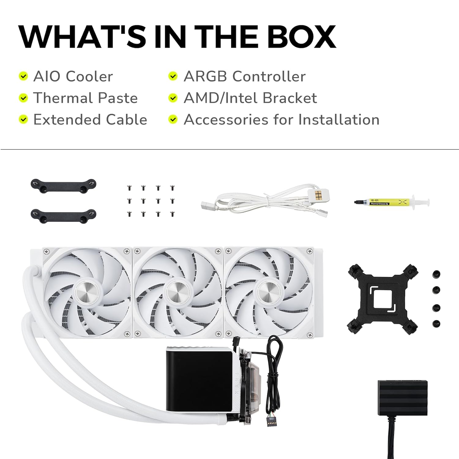 WHAT'S IN THE BOX

- AIO Cooler
- Thermal Paste
- Extended Cable
- ARGB Controller
- AMD/Intel Bracket
- Accessories for Installation
