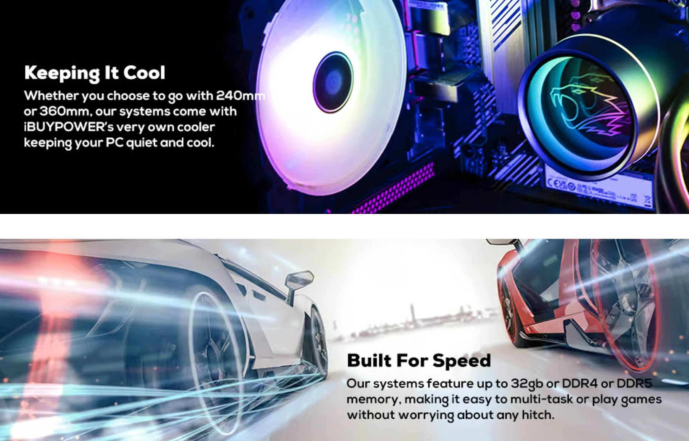 **Keeping It Cool**  
Whether you choose to go with 240mm or 360mm, our systems come with iBUYPOWER's very own cooler keeping your PC quiet and cool.

**Built For Speed**  
Our systems feature up to 32gb or DDR4 or DDR5 memory, making it easy to multi-task or play games without worrying about any hitch.