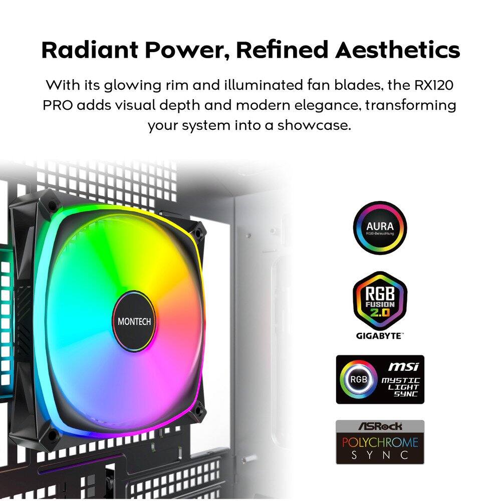 Radiant Power, Refined Aesthetics

With its glowing rim and illuminated fan blades, the RX120 PRO adds visual depth and modern elegance, transforming your system into a showcase.

- AURA MONTECH
- RGB FUSION 2.0 GIGABYTE
- MSI RGB MYSTIC LIGHT SYNC
- ASRock POLYCHROME SYNC