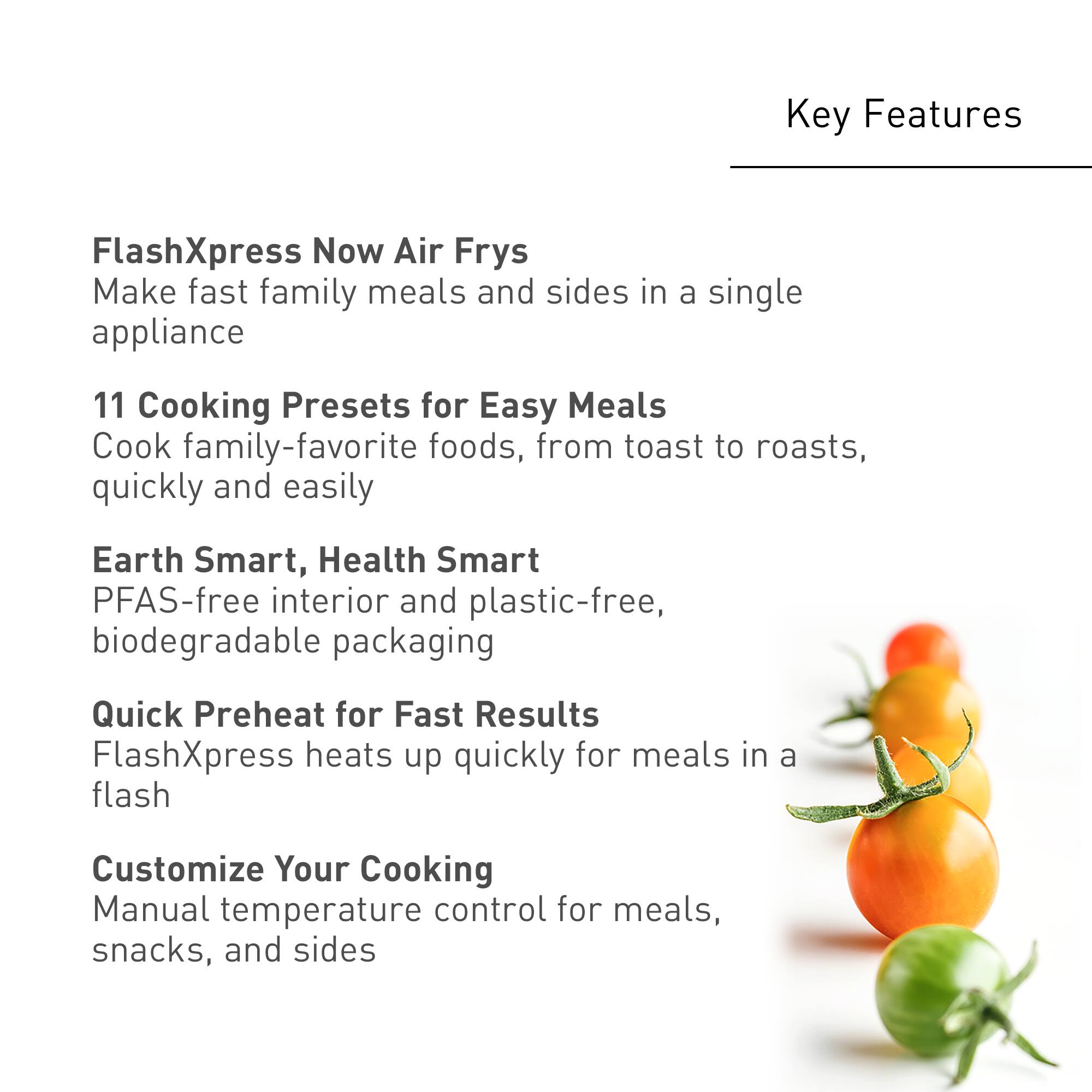 Key Features:

1. FlashXpress Now Air Frys: Make fast family meals and sides in a single appliance.
2. 11 Cooking Presets for Easy Meals: Cook family-favorite foods, from toast to roasts, quickly and easily.
3. Earth Smart, Health Smart: PFAS-free interior and plastic-free, biodegradable packaging.
4. Quick Preheat for Fast Results: FlashXpress heats up quickly for meals in a flash.
5. Customize Your Cooking: Manual temperature control for meals, snacks, and sides.