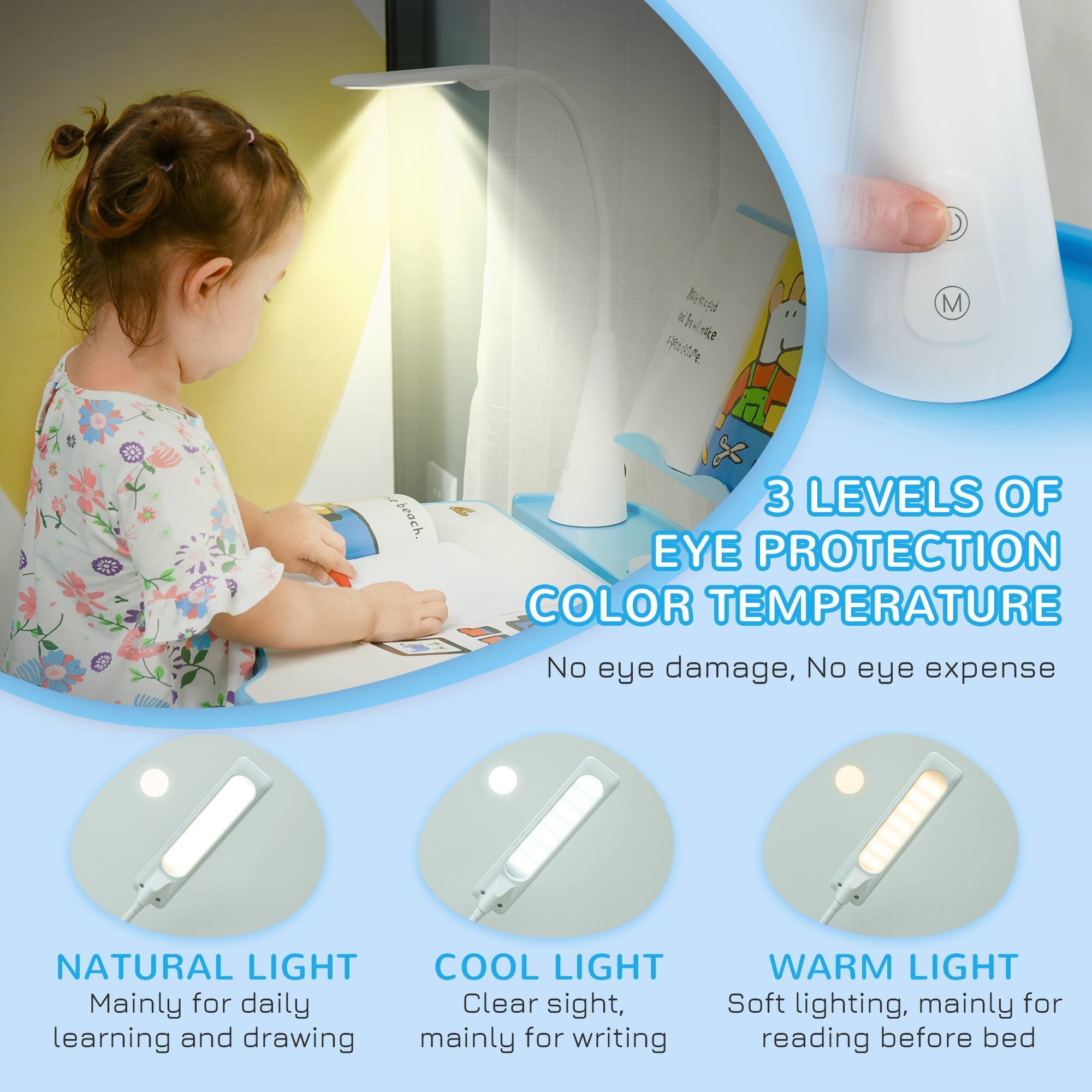 3 LEVELS OF EYE PROTECTION COLOR TEMPERATURE  
No eye damage, No eye expense  

NATURAL LIGHT  
Mainly for daily learning and drawing  

COOL LIGHT  
Clear sight, mainly for writing  

WARM LIGHT  
Soft lighting, mainly for reading before bed