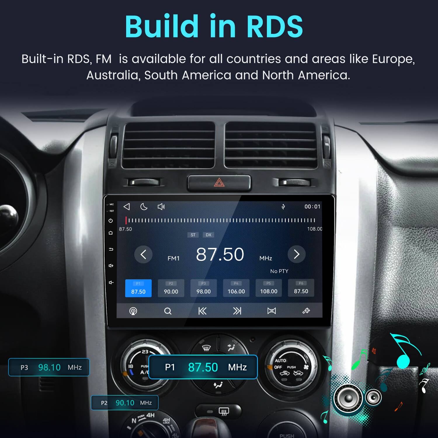 Build in RDS  
Built-in RDS, FM is available for all countries and areas like Europe, Australia, South America and North America.

WT  
00:01  
87.50  
ST  
DK  
108.00  
FM1 87.50 MHz No PTY  
P  
P2  
P3  
PA  
PS  
F5  
87.50  
90.00  
98.00  
106.00  
108.00  
87.50  
23  
P3  
98.10 MHz  
18  
PUS A/  
P1  
87.50 MHz  
AUTO OFF PUSH  
P2  
90.10 MHz  
N  
4H  
LOCK  
PUSH