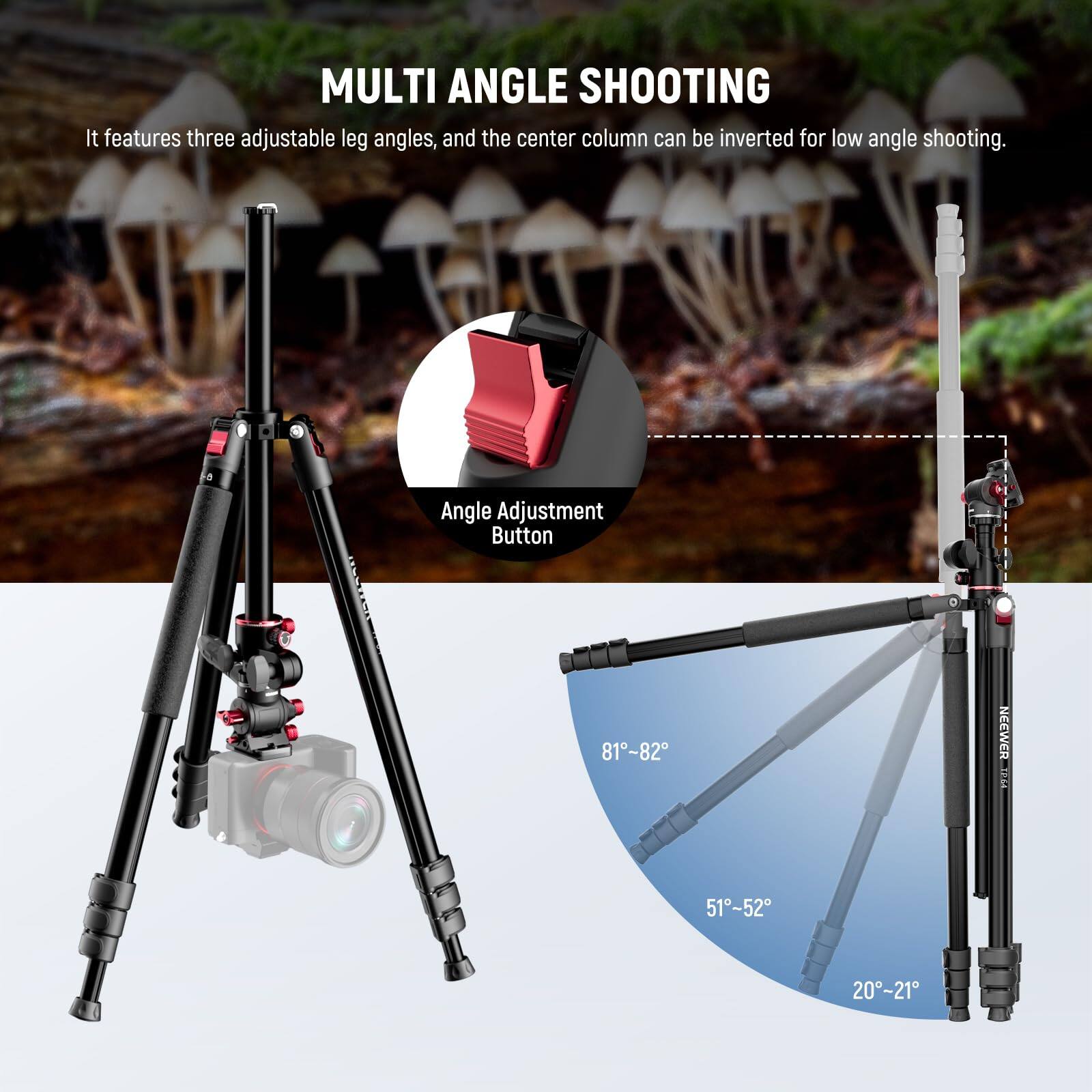 MULTI ANGLE SHOOTING

It features three adjustable leg angles, and the center column can be inverted for low angle shooting.

Angle Adjustment Button

81°-82°

51°-52°

20°-21°