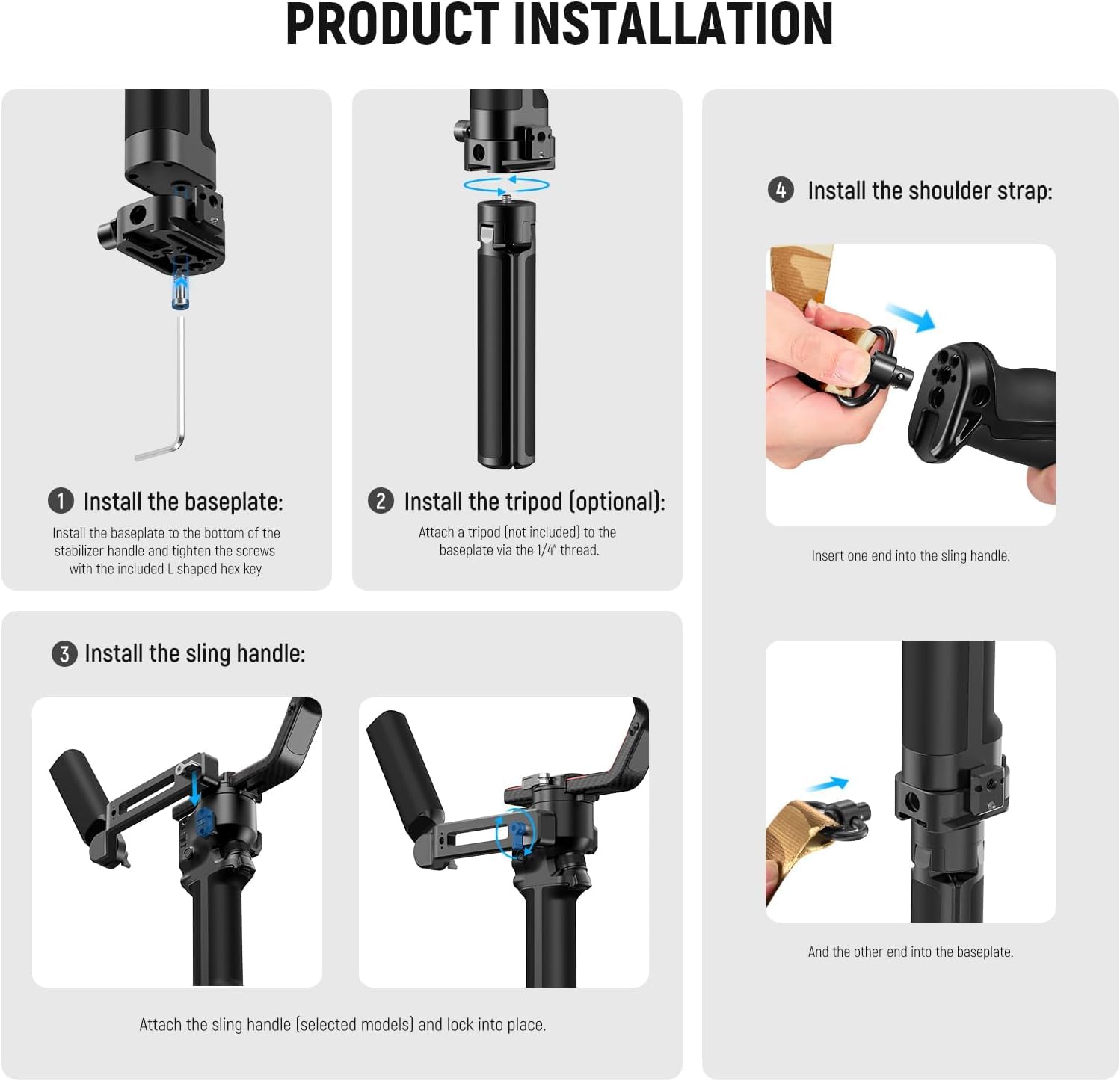 PRODUCT INSTALLATION

1. Install the baseplate:
   - Install the baseplate to the bottom of the stabilizer handle and tighten the screws with the included L shaped hex key.

2. Install the tripod (optional):
   - Attach a tripod (not included) to the baseplate via the 1/4 thread.

3. Install the sling handle:
   - Attach the sling handle (selected models) and lock into place.

4. Install the shoulder strap:
   - Insert one end into the sling handle.
   - And the other end into the baseplate.
