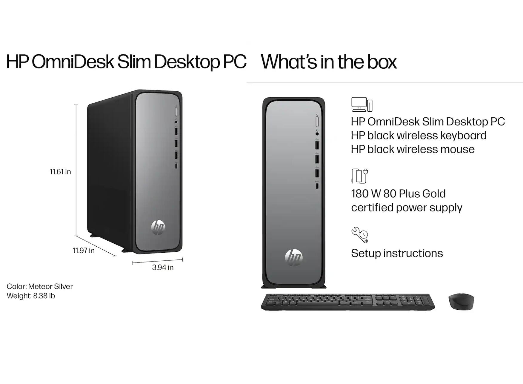 HP OmniDesk Slim Desktop PC

What's in the box:
- HP OmniDesk Slim Desktop PC
- HP black wireless keyboard
- HP black wireless mouse
- 180 W 80 Plus Gold certified power supply
- Setup instructions

Color: Meteor Silver
Weight: 8.38 lb

Dimensions:
- Height: 11.61 in
- Width: 11.97 in
- Depth: 3.94 in