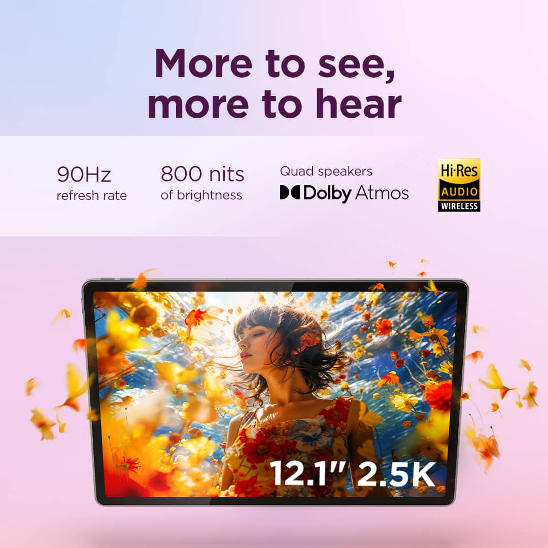 More to see, more to hear
90Hz refresh rate
800 nits of brightness
Quad speakers
Dolby Atmos
Hi-Res AUDIO WIRELESS
12.1" 2.5K