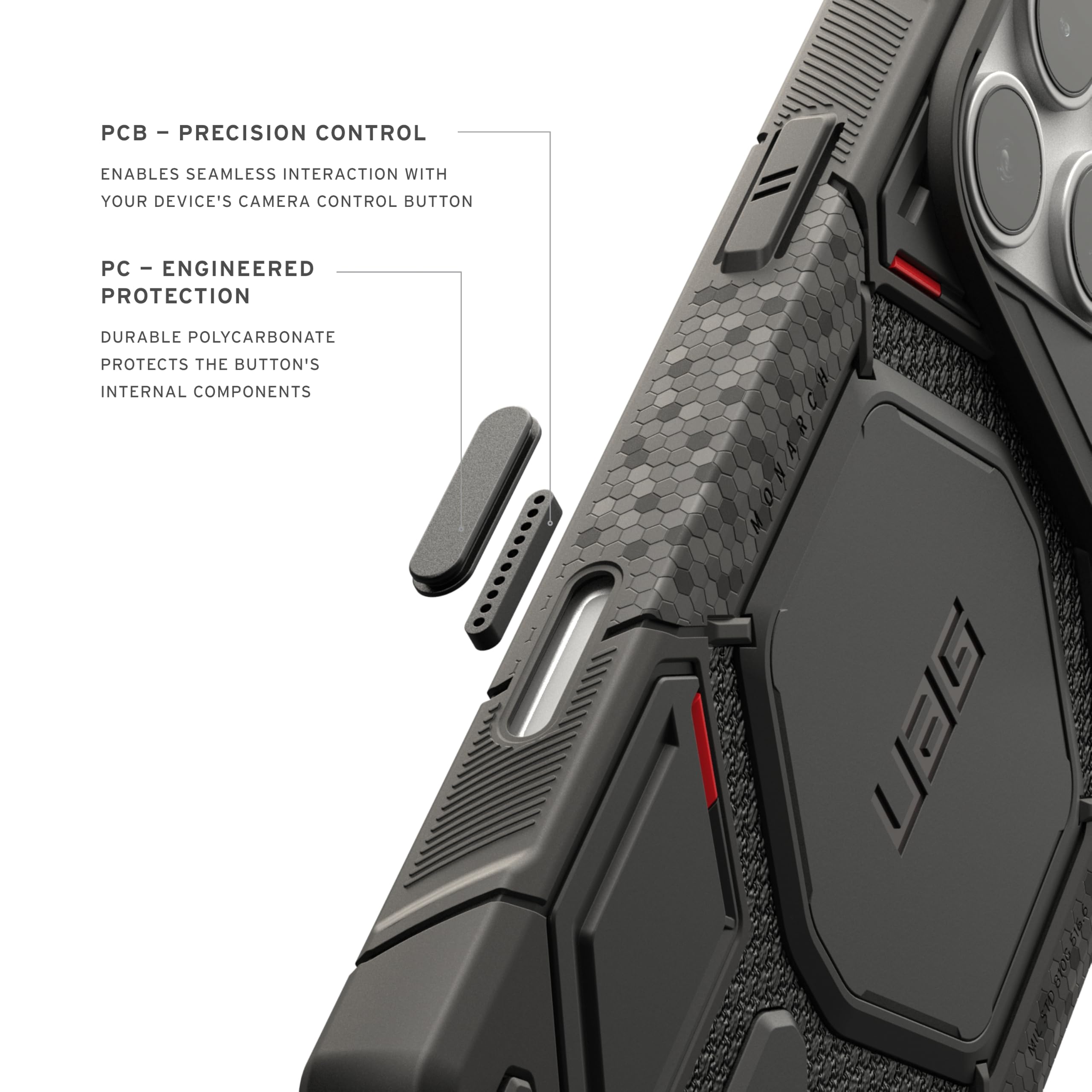 - PCB - PRECISION CONTROL
  ENABLES SEAMLESS INTERACTION WITH YOUR DEVICE'S CAMERA CONTROL BUTTON

- PC - ENGINEERED PROTECTION
  DURABLE POLYCARBONATE PROTECTS THE BUTTON'S INTERNAL COMPONENTS

- UBG BIED 100 0105 B166 BIOS