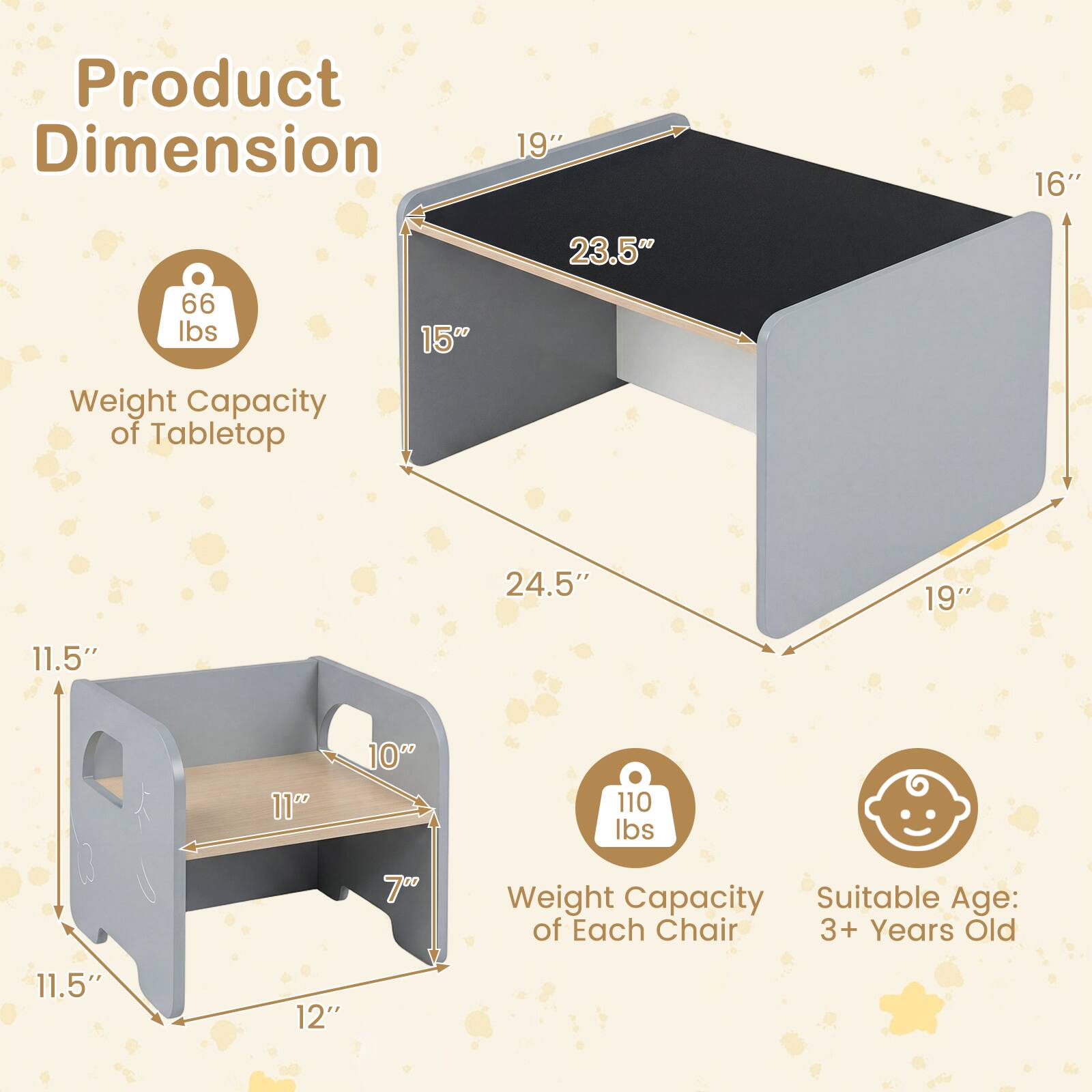 Product Dimension:  
- Tabletop: 19" x 16" x 23.5"  
- Weight Capacity of Tabletop: 66 lbs  
- Each Chair: 24.5" x 19" x 11.5"  
- Weight Capacity of Each Chair: 110 lbs  
- Suitable Age: 3+ Years Old