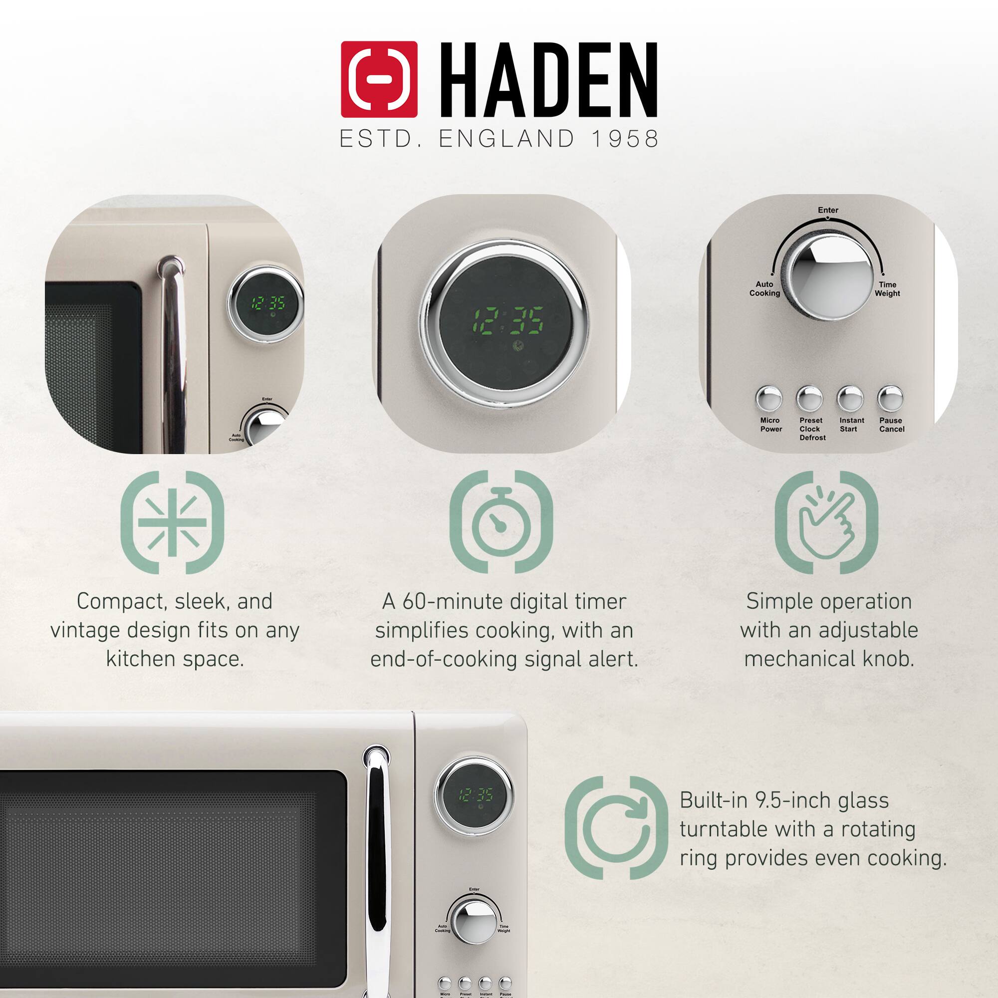 HADEN  
ESTD. ENGLAND 1958  

- Compact, sleek, and vintage design fits on any kitchen space.  
- A 60-minute digital timer simplifies cooking, with an end-of-cooking signal alert.  
- Simple operation with an adjustable mechanical knob.  
- Built-in 9.5-inch glass turntable with a rotating ring provides even cooking.