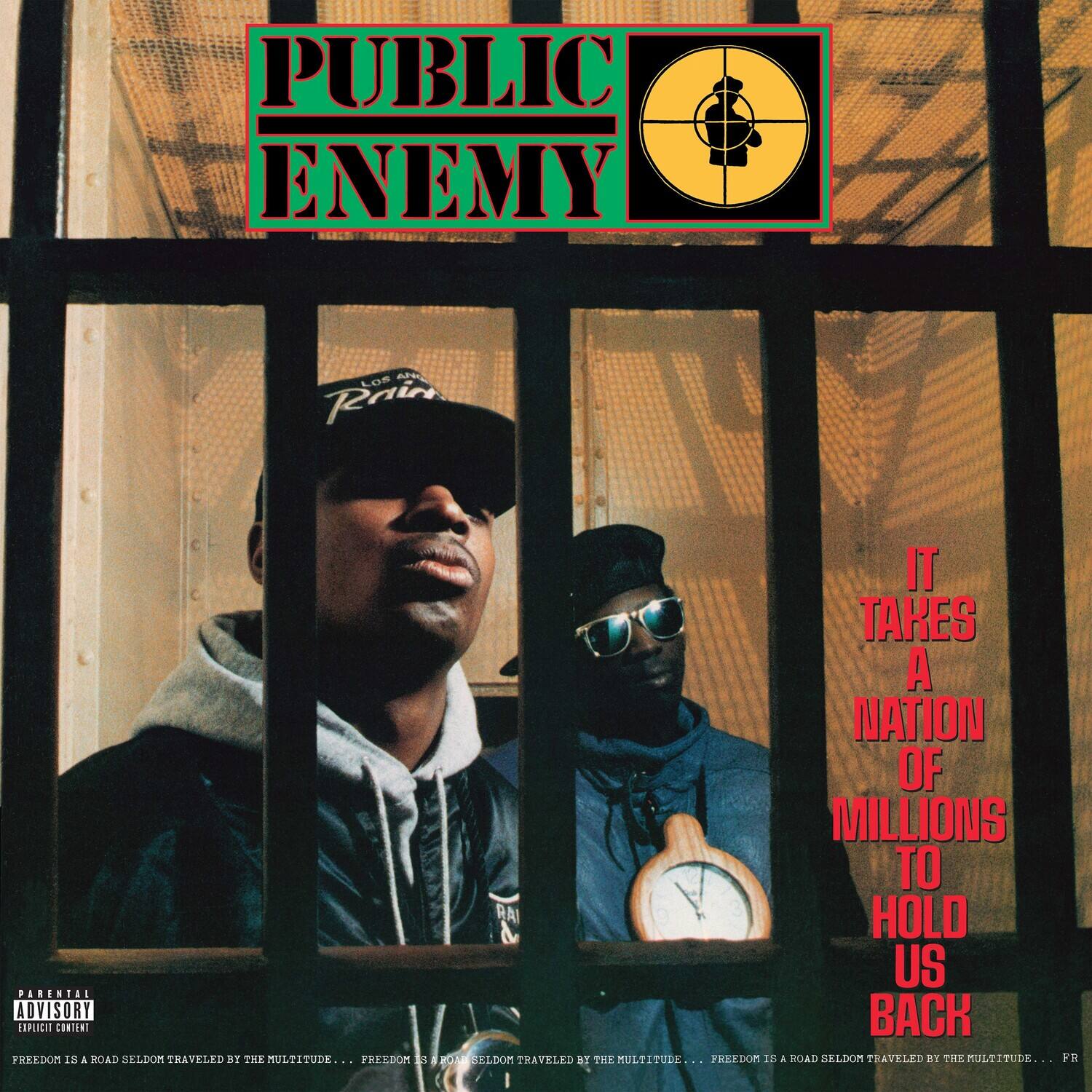 PUBLIC ENEMY

IT TAKES A NATION OF MILLIONS TO HOLD US BACK

PARENTAL ADVISORY EXPLICIT CONTENT

FREEDOM IS A ROAD SELDOM TRAVELED BY THE MULTITUDE... FREEDOM IS A ROAD SELDOM TRAVELED BY THE MULTITUDE... FREEDOM IS A ROAD SELDOM TRAVELED BY THE MULTITUDE...