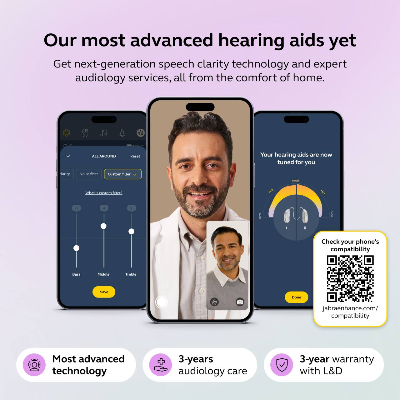 Our most advanced hearing aids yet  
Get next-generation speech clarity technology and expert audiology services, all from the comfort of home.

ALL AROUND  
Reset  
Your hearing aids are now tuned for you  
clarity  
Noise filter  
Custom filter  
HIGH  
What is custom filter?  
vun  
2  
4  
3  
L  
R  
Check your phone's compatibility  
Bass  
Middle  
Treble  
Save  
Done  
jabraenhance.com/ compatibility  
Most advanced technology  
3-years audiology care  
3-year warranty with L&D