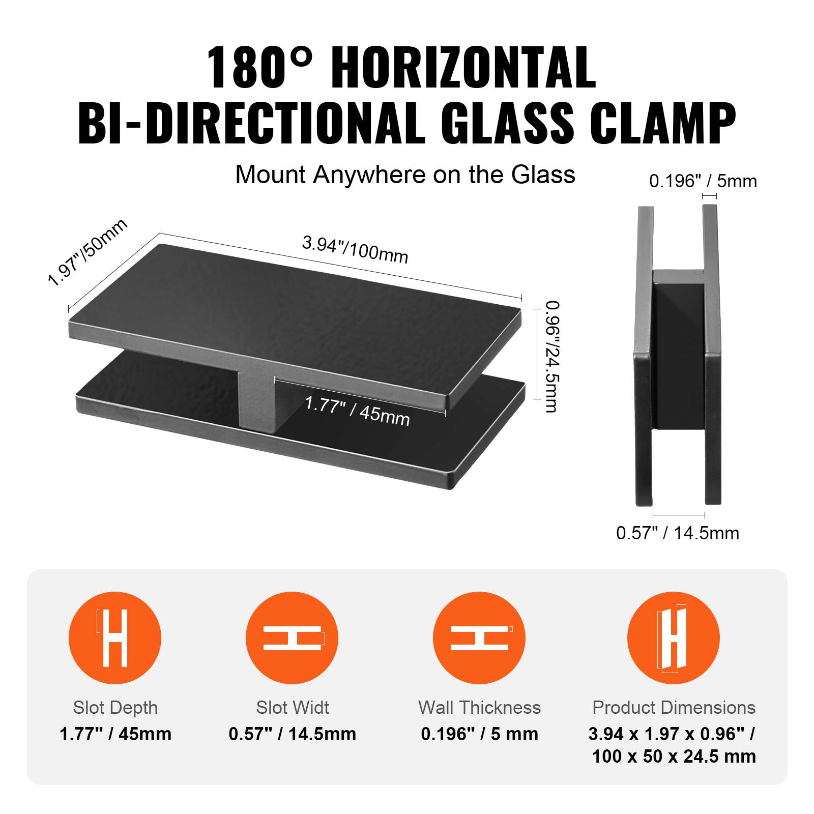 180° HORIZONTAL BI-DIRECTIONAL GLASS CLAMP  
Mount Anywhere on the Glass  

- 0.196" / 5mm  
- 1.97" / 50mm  
- 3.94" / 100mm  
- 1.77" / 45mm  
- 0.96" / 24.5mm  
- 0.57" / 14.5mm  

Slot Depth: 1.77" / 45mm  
Slot Width: 0.57" / 14.5mm  
Wall Thickness: 0.196" / 5mm  
Product Dimensions: 3.94 x 1.97 x 0.96" / 100 x 50 x 24.5mm