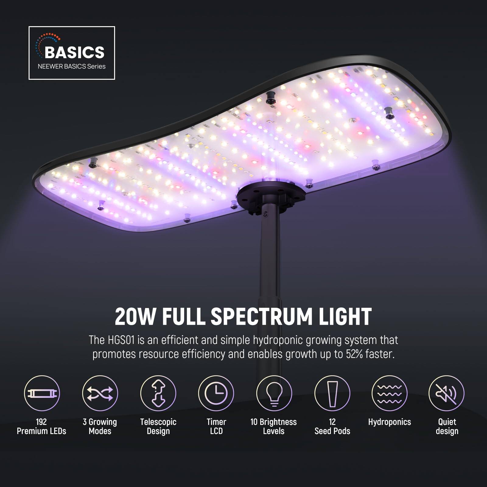 BASICS  
NEEWER BASICS Series  

20W FULL SPECTRUM LIGHT  

The HGS01 is an efficient and simple hydroponic growing system that promotes resource efficiency and enables growth up to 52% faster.  

- 192 Premium LEDs  
- 3 Growing Modes  
- Telescopic Design  
- Timer LCD  
- 10 Brightness Levels  
- 12 Seed Pods  
- Hydroponics  
- Quiet design