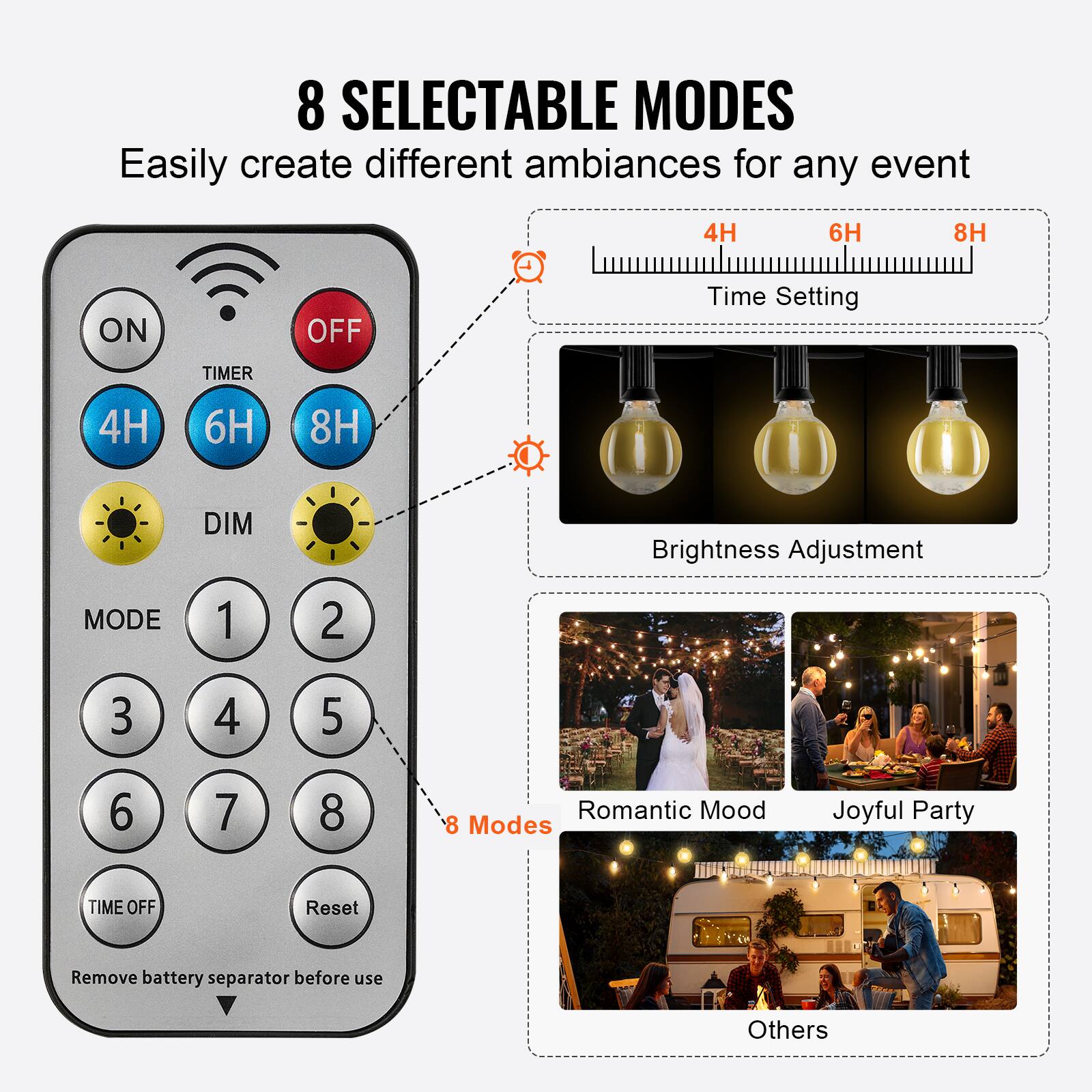 8 SELECTABLE MODES  
Easily create different ambiances for any event  

- ON  
- OFF  
- TIMER  
  - 4H  
  - 6H  
  - 8H  
- DIM  
- MODE  
  - 1  
  - 2  
  - 3  
  - 4  
  - 5  
  - 6  
  - 7  
  - 8  
- TIME OFF  
- Reset  

Remove battery separator before use  

- Time Setting  
  - 4H  
  - 6H  
  - 8H  

- Brightness Adjustment  

- 8 Modes  
  - Romantic Mood  
  - Joyful Party  
  - Others