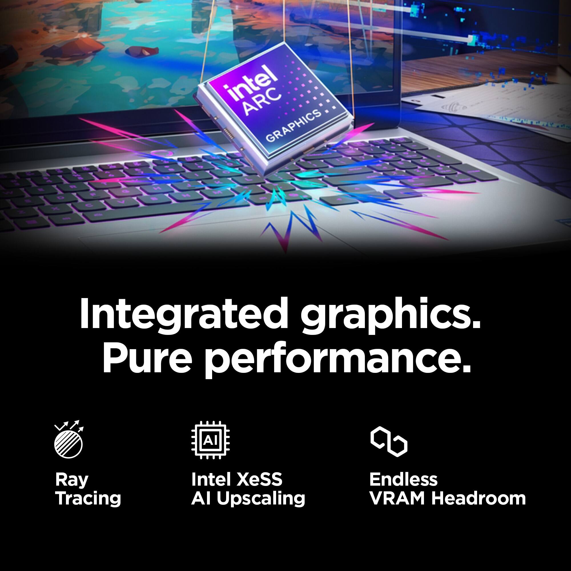 Integrated graphics. Pure performance.

- Ray Tracing
- Intel XeSS AI Upscaling
- Endless VRAM Headroom