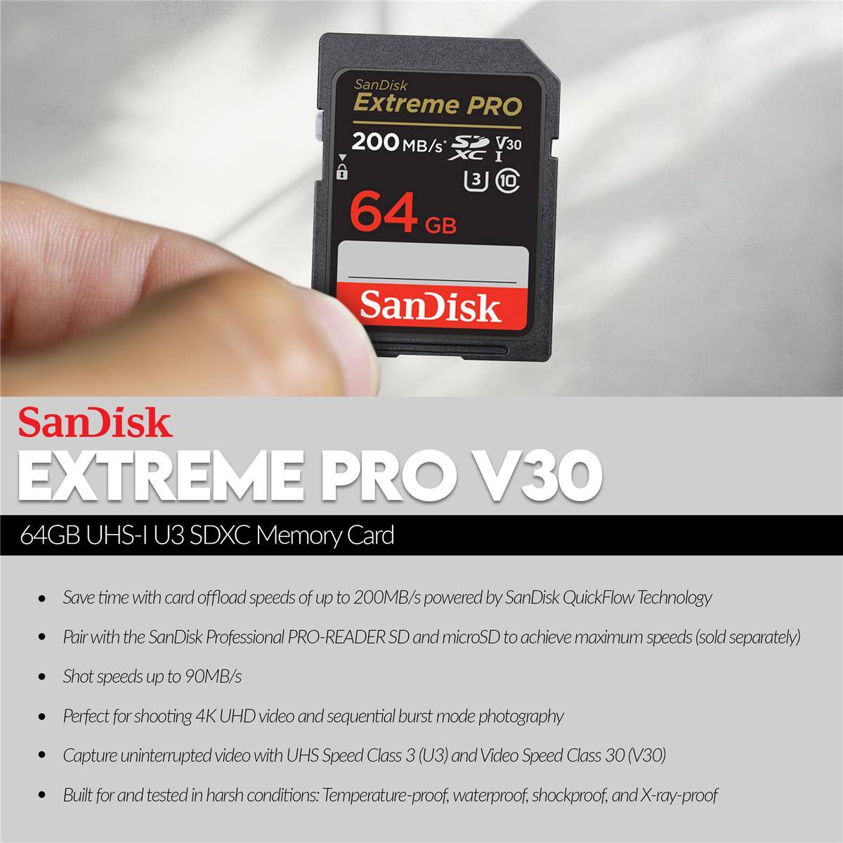 SanDisk Extreme PRO 200 MB/s V30 I 3 C 10 64 GB SanDisk EXTREME PRO V30 64GB UHS-I U3 SDXC Memory Card

Save time with card offload speeds of up to 200MB/s powered by SanDisk QuickFlow Technology

Pair with the SanDisk Professional PRO-READER SD and microSD to achieve maximum speeds (sold separately)

Shot speeds up to 90MB/s

Perfect for shooting 4K UHD video and sequential burst mode photography

Capture uninterrupted video with UHS Speed Class 3 (U3) and Video Speed Class 30 (V30)

Built for and tested in harsh conditions: Temperature-proof, waterproof, shockproof, and X-ray-proof