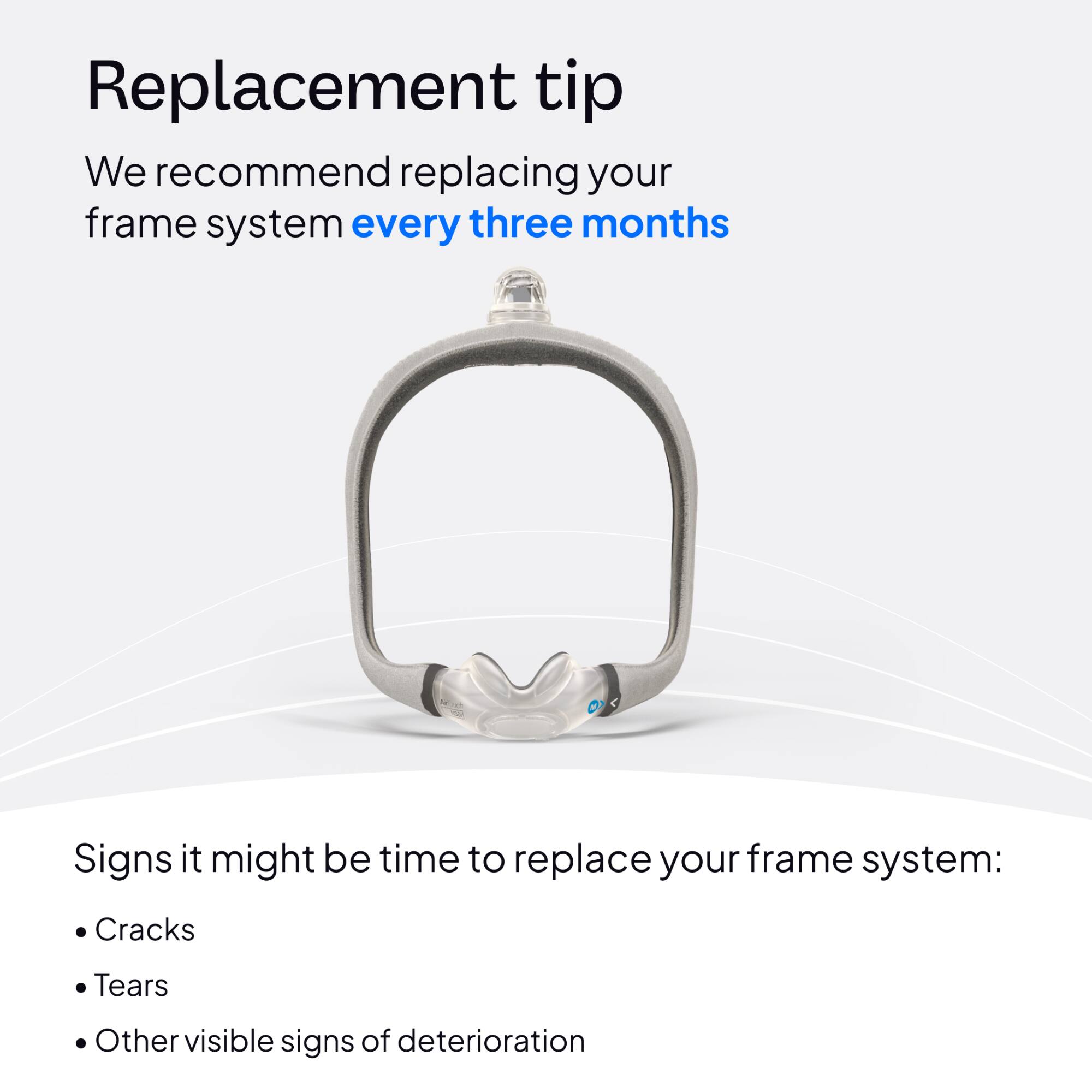 Replacement tip  
We recommend replacing your frame system every three months

Signs it might be time to replace your frame system:  
- Cracks  
- Tears  
- Other visible signs of deterioration