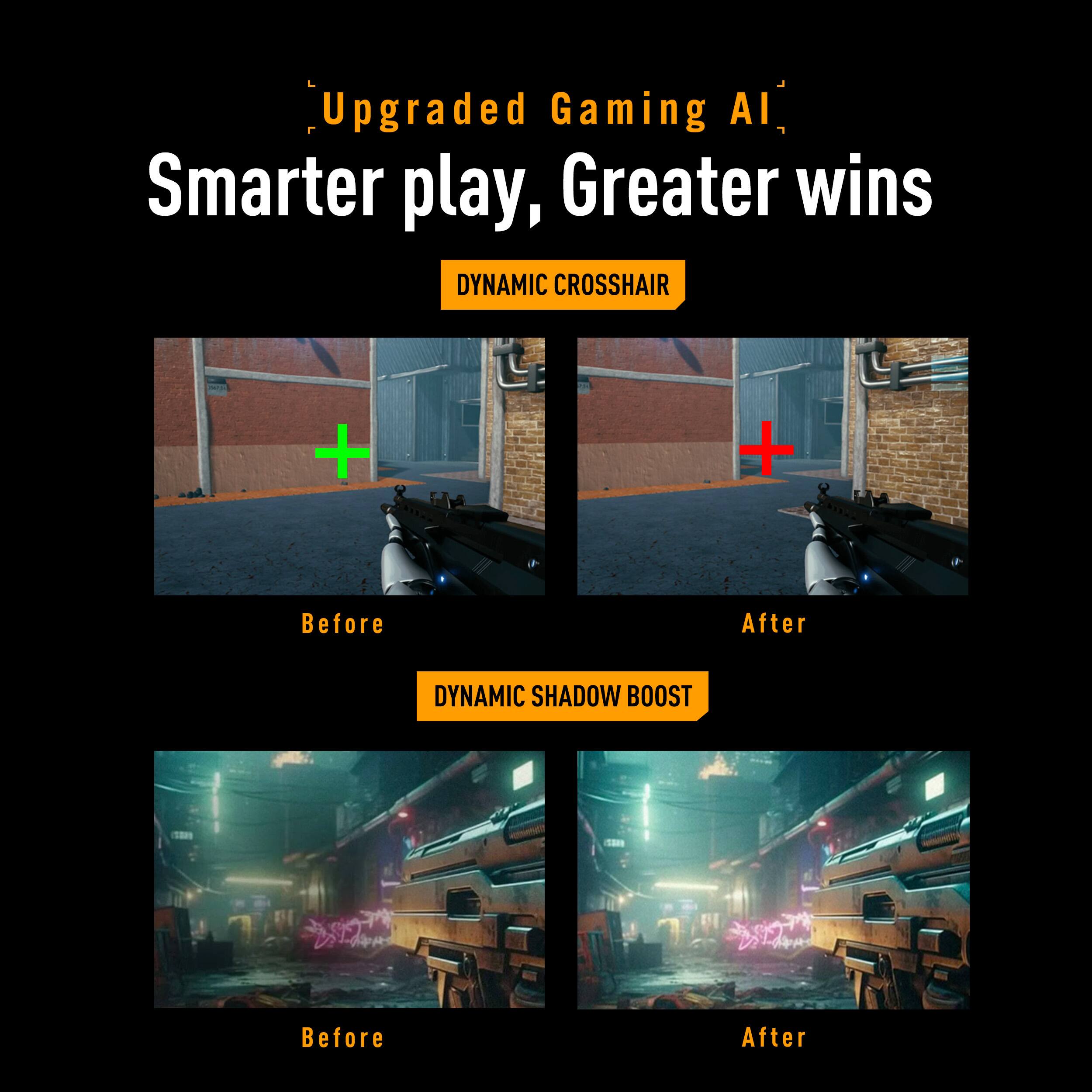 Upgraded Gaming AI  
Smarter play, Greater wins  

DYNAMIC CROSSHAIR  
Before After  

DYNAMIC SHADOW BOOST  
Before After