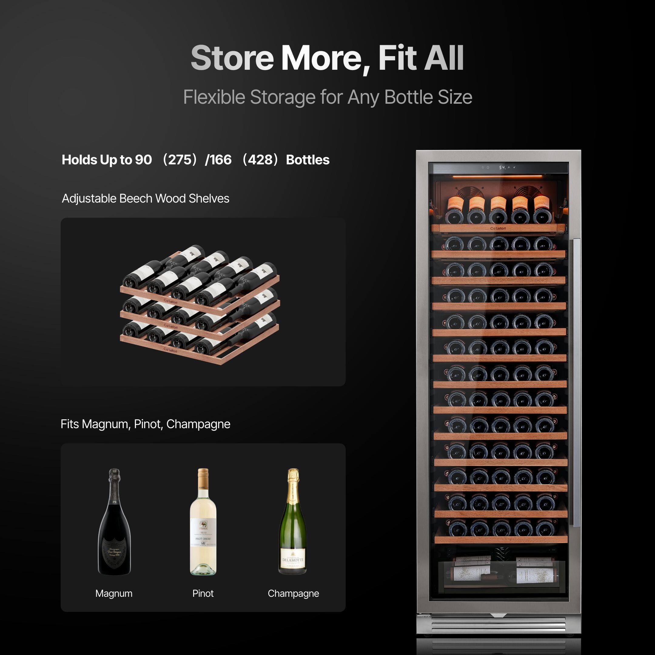 Store More, Fit All  
Flexible Storage for Any Bottle Size  

Holds Up to 90 (275) / 166 (428) Bottles  
Adjustable Beech Wood Shelves  

Fits Magnum, Pinot, Champagne  

Magnum  
Pinot  
Champagne